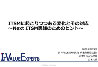 ©️IT VALUE EXPERTS Inc. 1
2022年2月9日
IT VALUE EXPERTS 代表取締役社長/
itSMF Japan理事
広木共郷
ITSMに起こりつつある変化とその対応
～Next ITSM実践のためのヒント～
 