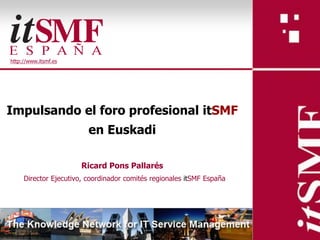 http://www.itsmf.es




Impulsando el foro profesional itSMF
                         en Euskadi

                      Ricard Pons Pallarés
     Director Ejecutivo, coordinador comités regionales itSMF España
 