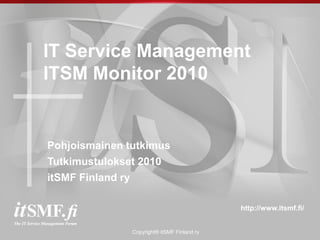 IT Service Management
ITSM Monitor 2010


Pohjoismainen tutkimus
Tutkimustulokset 2010
itSMF Finland ry

                                             http://www.itsmf.fi/


               Copyright® itSMF Finland ry
 