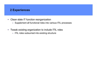 2 Experiences


• Clean slate IT function reorganization
    – Supplement all functional roles into various ITIL processes


• Tweak existing organization to include ITIL roles
    – ITIL roles subsumed into existing structure
 