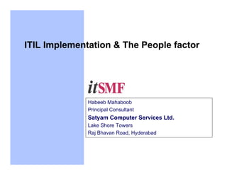 ITIL Implementation & The People factor




              Habeeb Mahaboob
              Principal Consultant
              Satyam Computer Services Ltd.
              Lake Shore Towers
              Raj Bhavan Road, Hyderabad
 