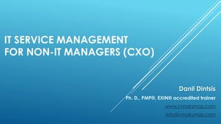 IT SERVICE MANAGEMENT
FOR NON-IT MANAGERS (CXO)
Danil Dintsis
Ph. D., PMP®, EXIN® accredited trainer
www.i-mokymas.com
info@i-mokymas.com
 