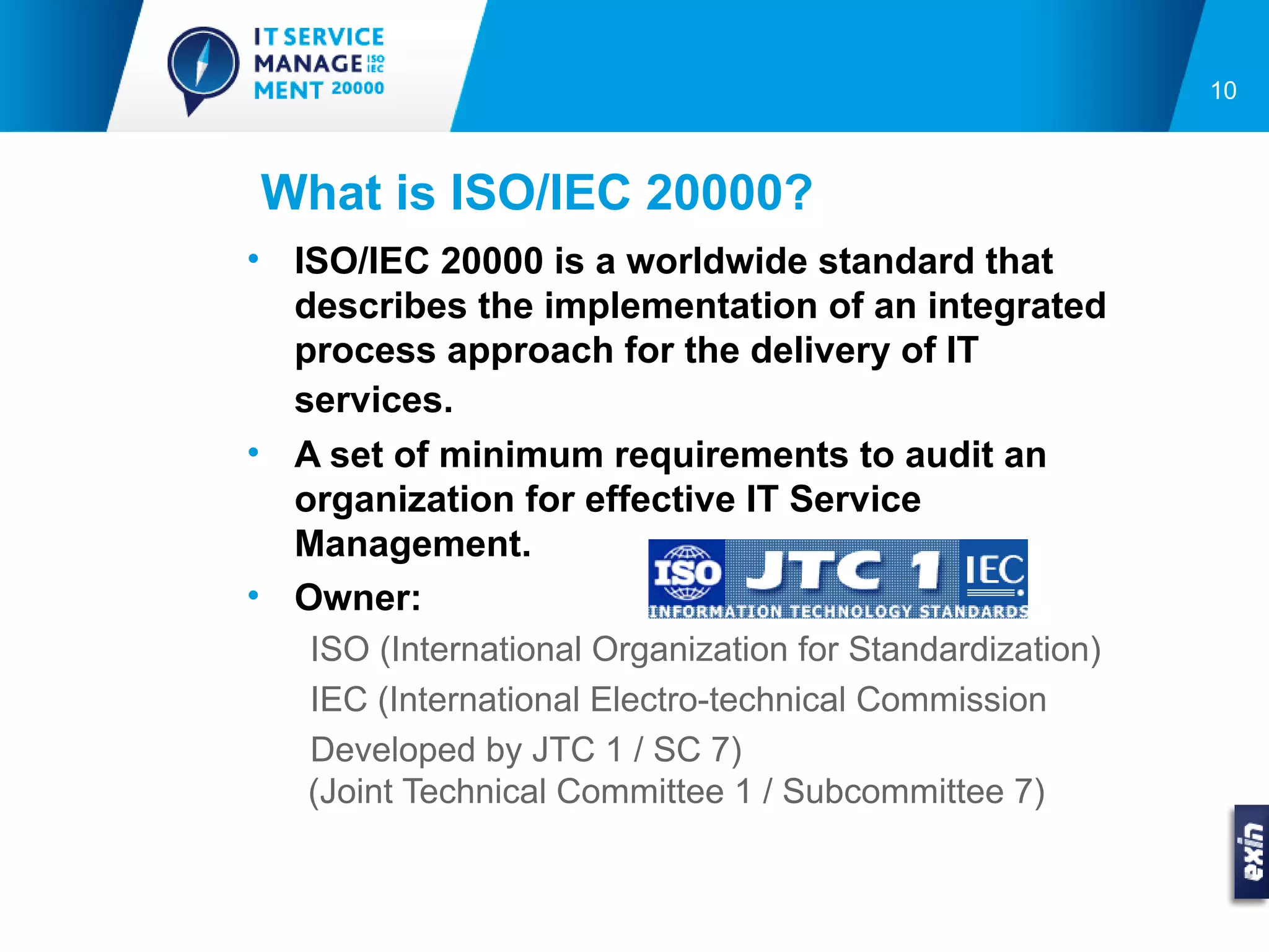 10



What is ISO/IEC 20000?
• ISO/IEC 20000 is a worldwide standard that
  describes the implementation of an integrated
  process approach for the delivery of IT
  services.
• A set of minimum requirements to audit an
  organization for effective IT Service
  Management.
• Owner:
   ISO (International Organization for Standardization)
   IEC (International Electro-technical Commission
   Developed by JTC 1 / SC 7)
   (Joint Technical Committee 1 / Subcommittee 7)
 