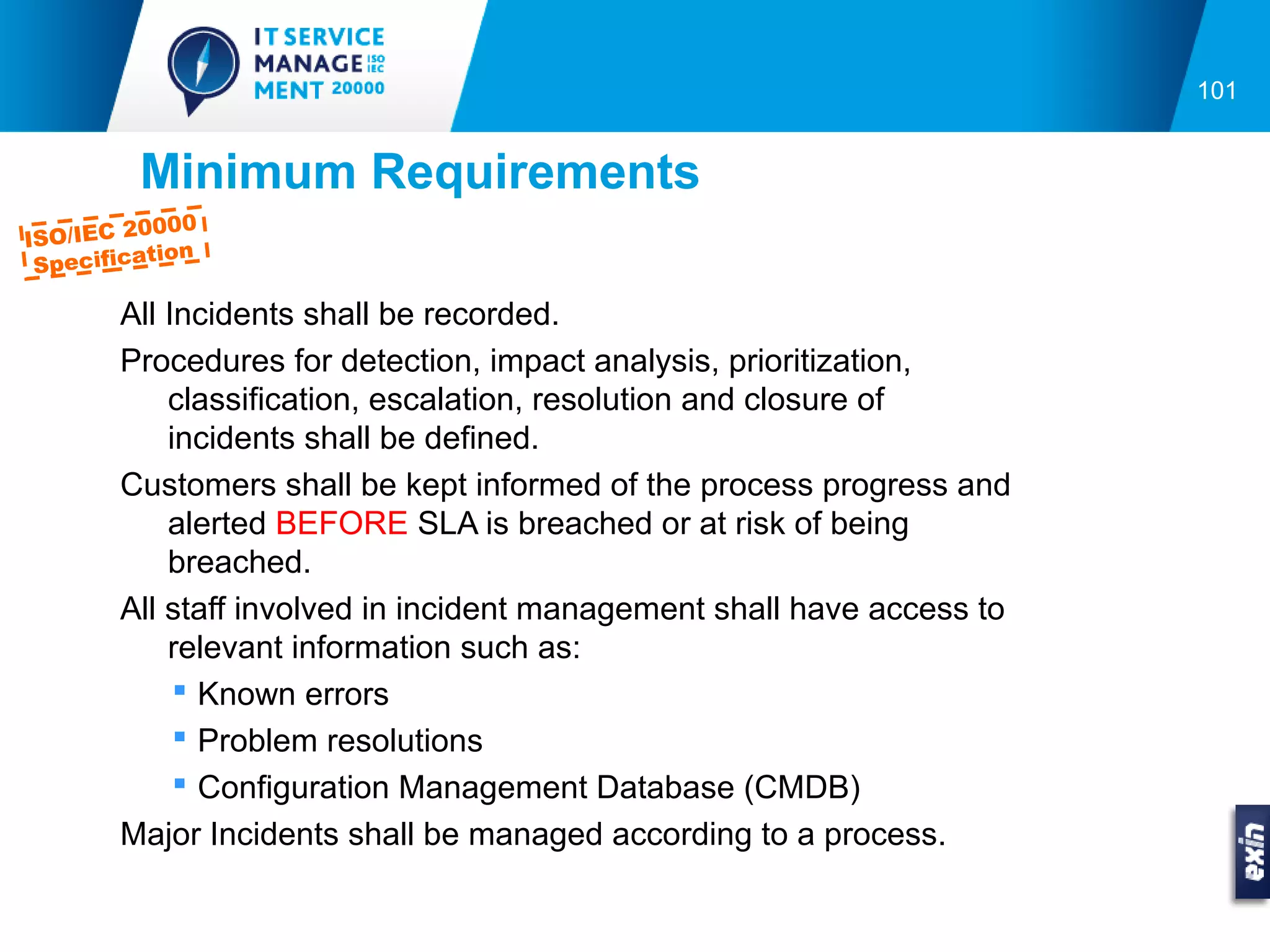 101


         Minimum Requirements
          0000
ISO/IEC 2
           tion
 Specifica

        All Incidents shall be recorded.
        Procedures for detection, impact analysis, prioritization,
            classification, escalation, resolution and closure of
            incidents shall be defined.
        Customers shall be kept informed of the process progress and
            alerted BEFORE SLA is breached or at risk of being
            breached.
        All staff involved in incident management shall have access to
            relevant information such as:
              Known errors
              Problem resolutions
              Configuration Management Database (CMDB)
        Major Incidents shall be managed according to a process.
 