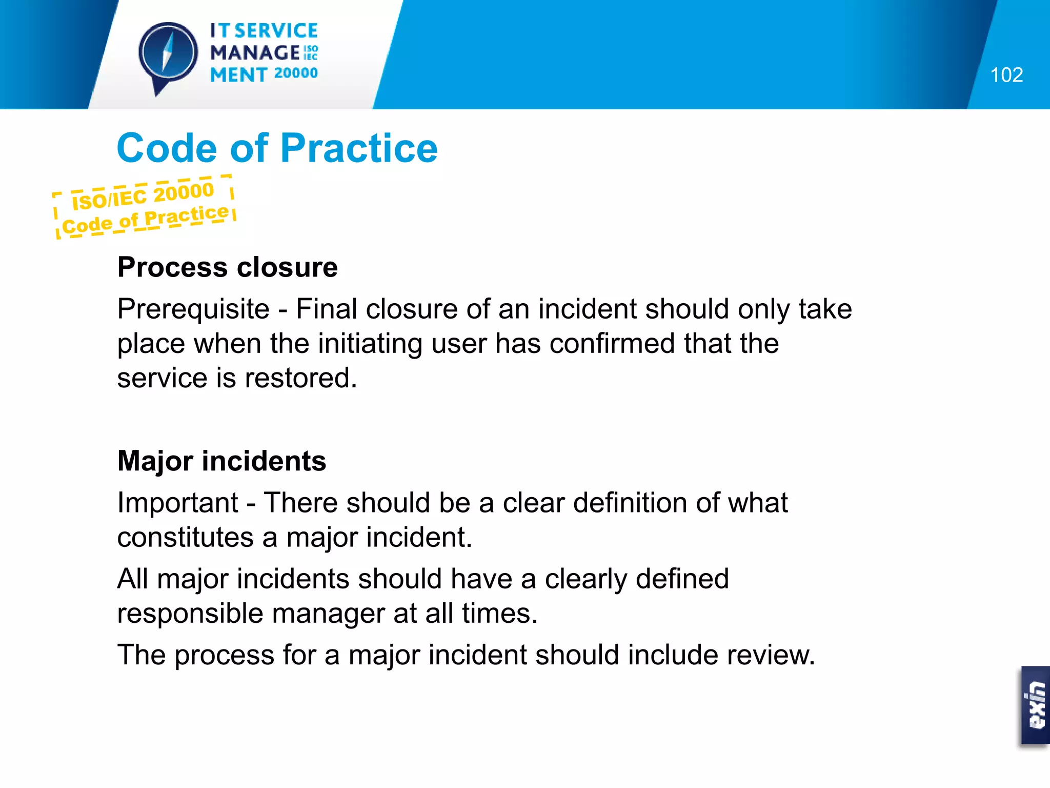 102


     Code of Practice
              00
 ISO/IEC 200
            actice
C ode of Pr

     Process closure
     Prerequisite - Final closure of an incident should only take
     place when the initiating user has confirmed that the
     service is restored.

     Major incidents
     Important - There should be a clear definition of what
     constitutes a major incident.
     All major incidents should have a clearly defined
     responsible manager at all times.
     The process for a major incident should include review.
 