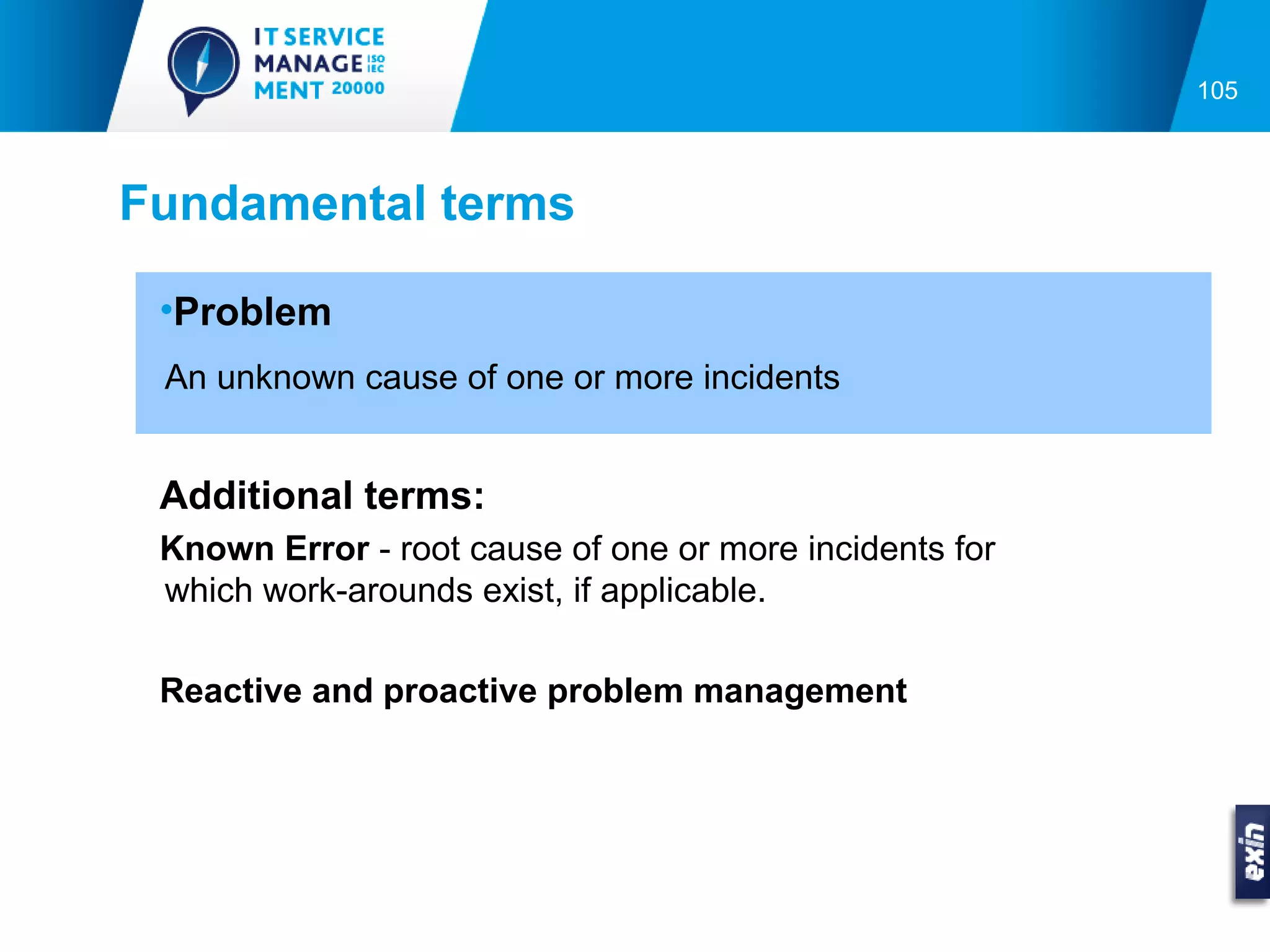 105



Fundamental terms

 •Problem
 An unknown cause of one or more incidents


 Additional terms:
 Known Error - root cause of one or more incidents for
 which work-arounds exist, if applicable.

 Reactive and proactive problem management
 