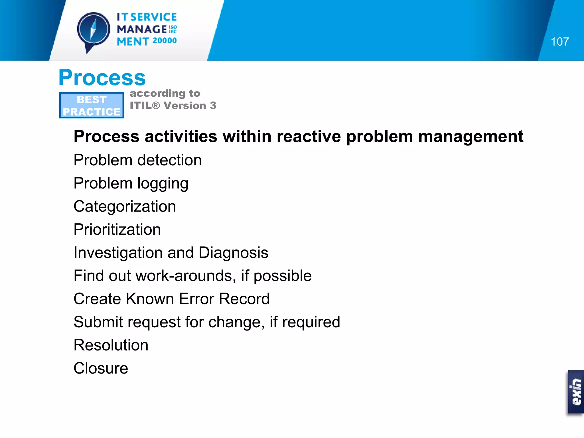 107


Process
         according to
  BEST
         ITIL® Version 3
PRACTICE

 Process activities within reactive problem management
 Problem detection
 Problem logging
 Categorization
 Prioritization
 Investigation and Diagnosis
 Find out work-arounds, if possible
 Create Known Error Record
 Submit request for change, if required
 Resolution
 Closure
 