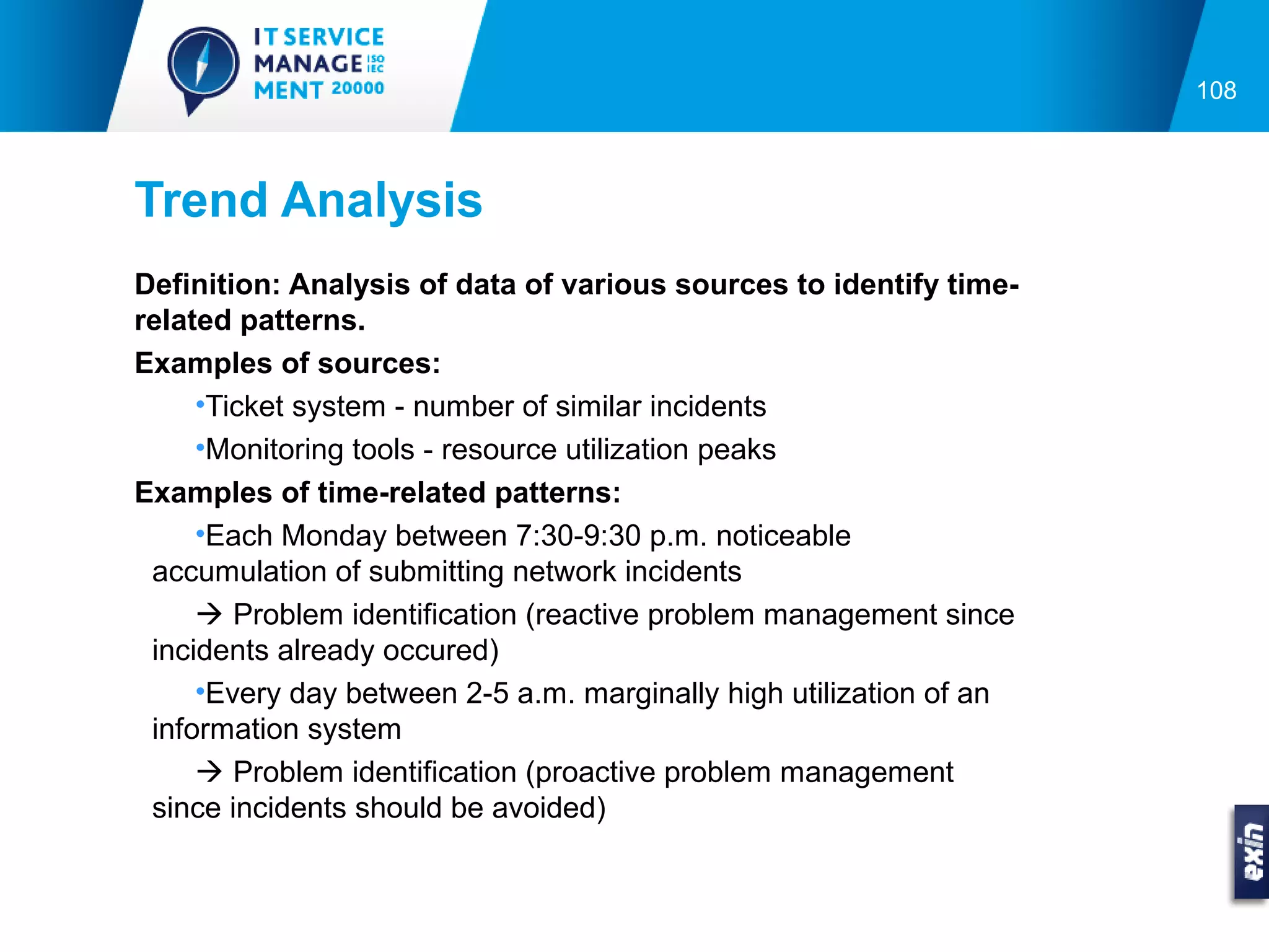 108



Trend Analysis
Definition: Analysis of data of various sources to identify time-
related patterns.
Examples of sources:
     •Ticket system - number of similar incidents
     •Monitoring tools - resource utilization peaks
Examples of time-related patterns:
     •Each Monday between 7:30-9:30 p.m. noticeable
 accumulation of submitting network incidents
      Problem identification (reactive problem management since
 incidents already occured)
     •Every day between 2-5 a.m. marginally high utilization of an
 information system
      Problem identification (proactive problem management
 since incidents should be avoided)
 
