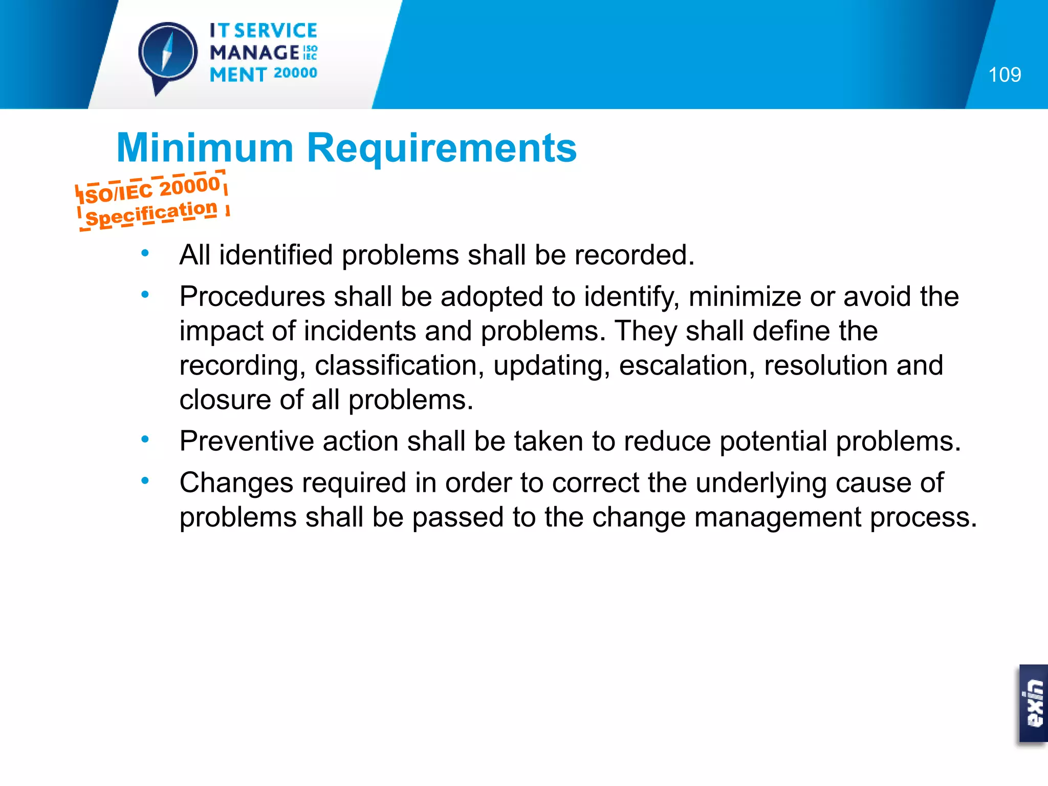 109


   Minimum Requirements
         0000
ISO/IEC 2
          tion
 Specifica

      •   All identified problems shall be recorded.
      •   Procedures shall be adopted to identify, minimize or avoid the
          impact of incidents and problems. They shall define the
          recording, classification, updating, escalation, resolution and
          closure of all problems.
      •   Preventive action shall be taken to reduce potential problems.
      •   Changes required in order to correct the underlying cause of
          problems shall be passed to the change management process.
 