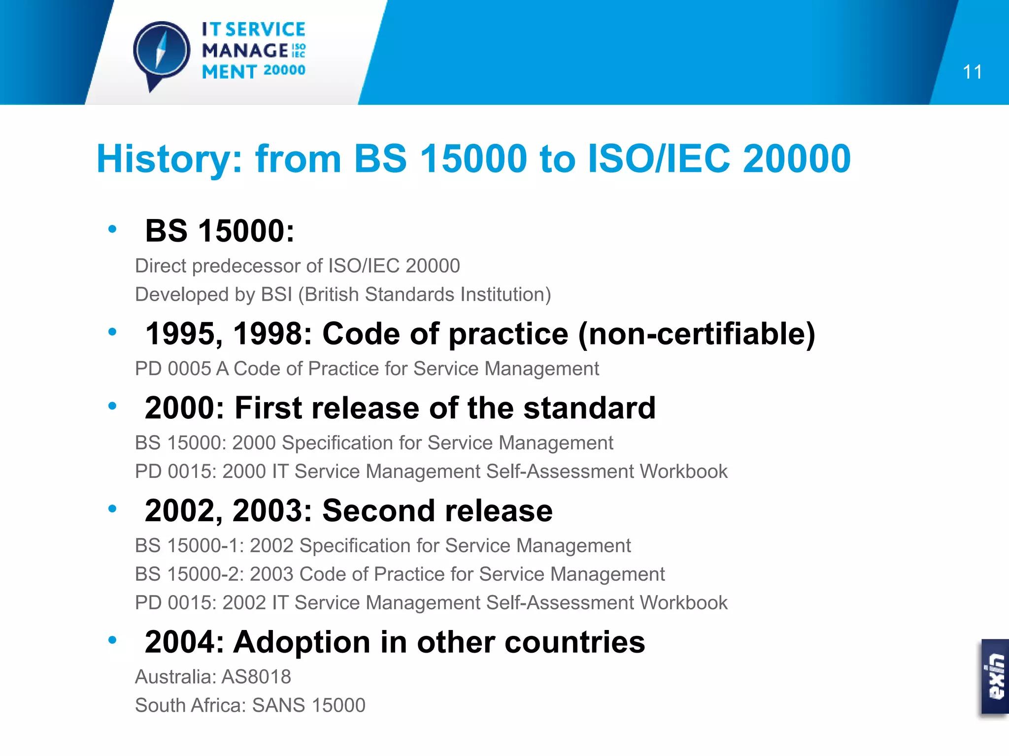 11



History: from BS 15000 to ISO/IEC 20000
• BS 15000:
  Direct predecessor of ISO/IEC 20000
  Developed by BSI (British Standards Institution)

• 1995, 1998: Code of practice (non-certifiable)
  PD 0005 A Code of Practice for Service Management

• 2000: First release of the standard
  BS 15000: 2000 Specification for Service Management
  PD 0015: 2000 IT Service Management Self-Assessment Workbook

• 2002, 2003: Second release
  BS 15000-1: 2002 Specification for Service Management
  BS 15000-2: 2003 Code of Practice for Service Management
  PD 0015: 2002 IT Service Management Self-Assessment Workbook

• 2004: Adoption in other countries
  Australia: AS8018
  South Africa: SANS 15000
 