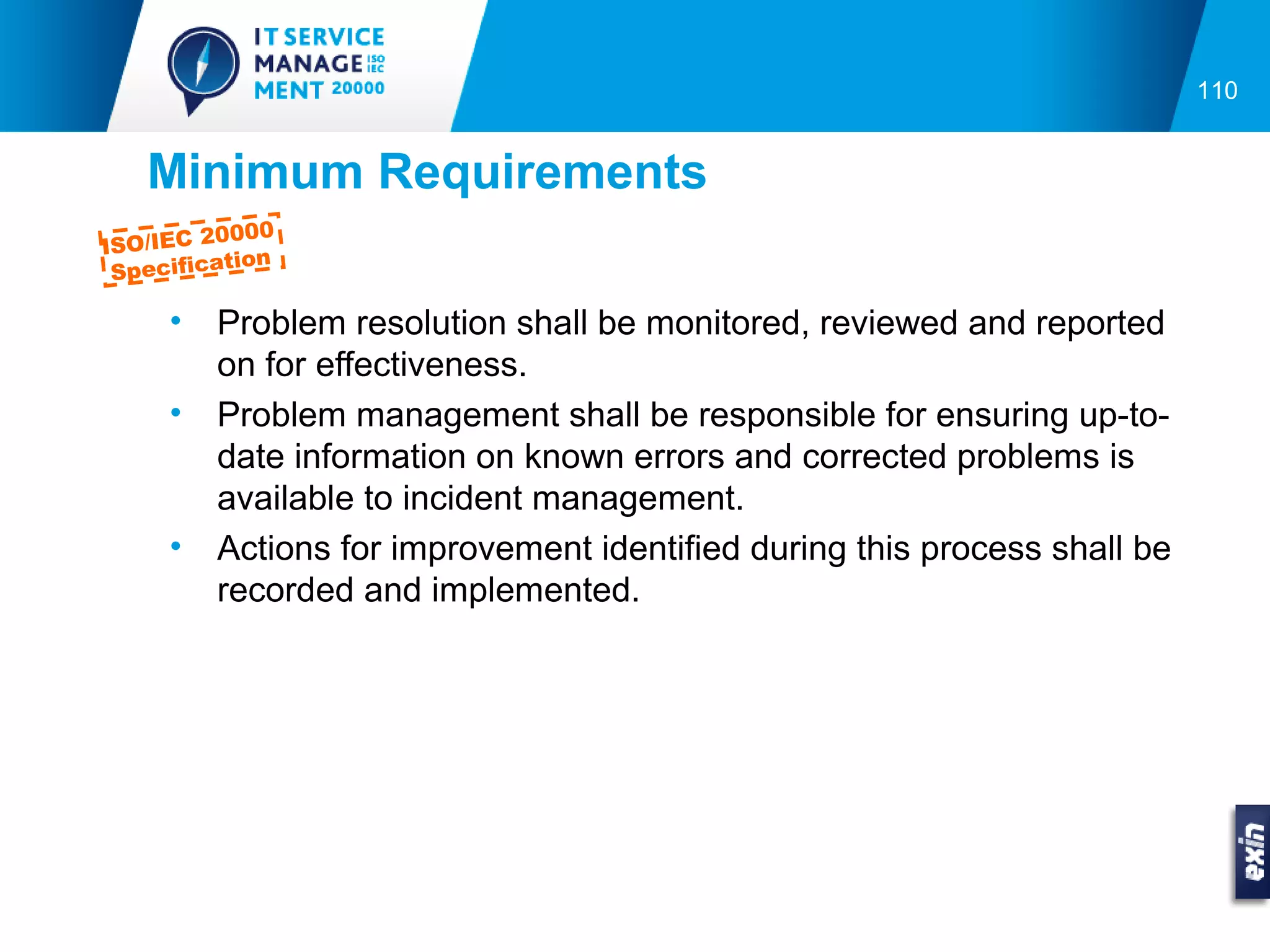 110


   Minimum Requirements
         0000
ISO/IEC 2
          tion
 Specifica

     •   Problem resolution shall be monitored, reviewed and reported
         on for effectiveness.
     •   Problem management shall be responsible for ensuring up-to-
         date information on known errors and corrected problems is
         available to incident management.
     •   Actions for improvement identified during this process shall be
         recorded and implemented.
 
