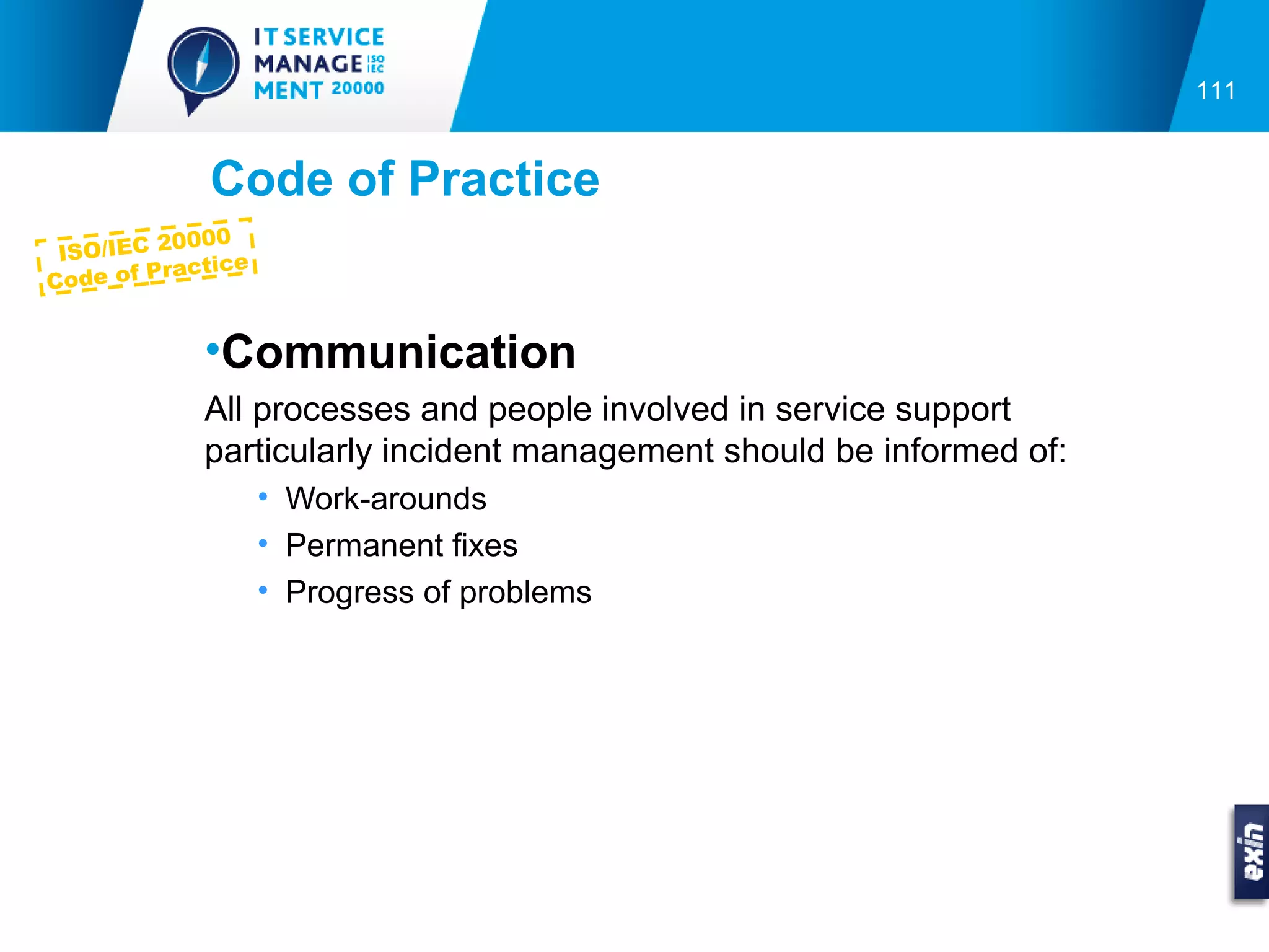 111


             Code of Practice
           0000
 ISO/IEC 2
            ctice
Co de of Pra


             •Communication
             All processes and people involved in service support
             particularly incident management should be informed of:
                    • Work-arounds
                    • Permanent fixes
                    • Progress of problems
 