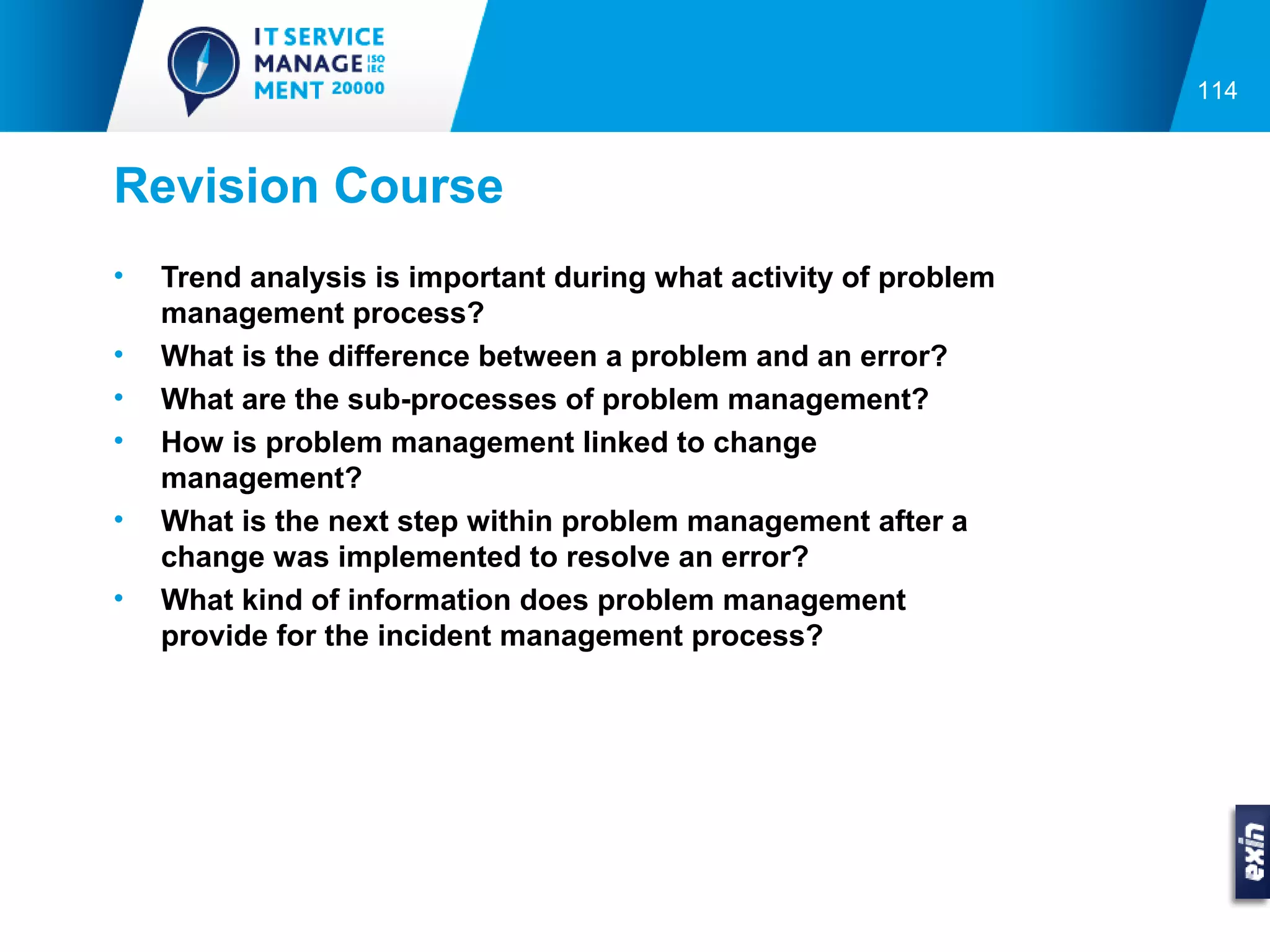 114



Revision Course
•   Trend analysis is important during what activity of problem
    management process?
•   What is the difference between a problem and an error?
•   What are the sub-processes of problem management?
•   How is problem management linked to change
    management?
•   What is the next step within problem management after a
    change was implemented to resolve an error?
•   What kind of information does problem management
    provide for the incident management process?
 