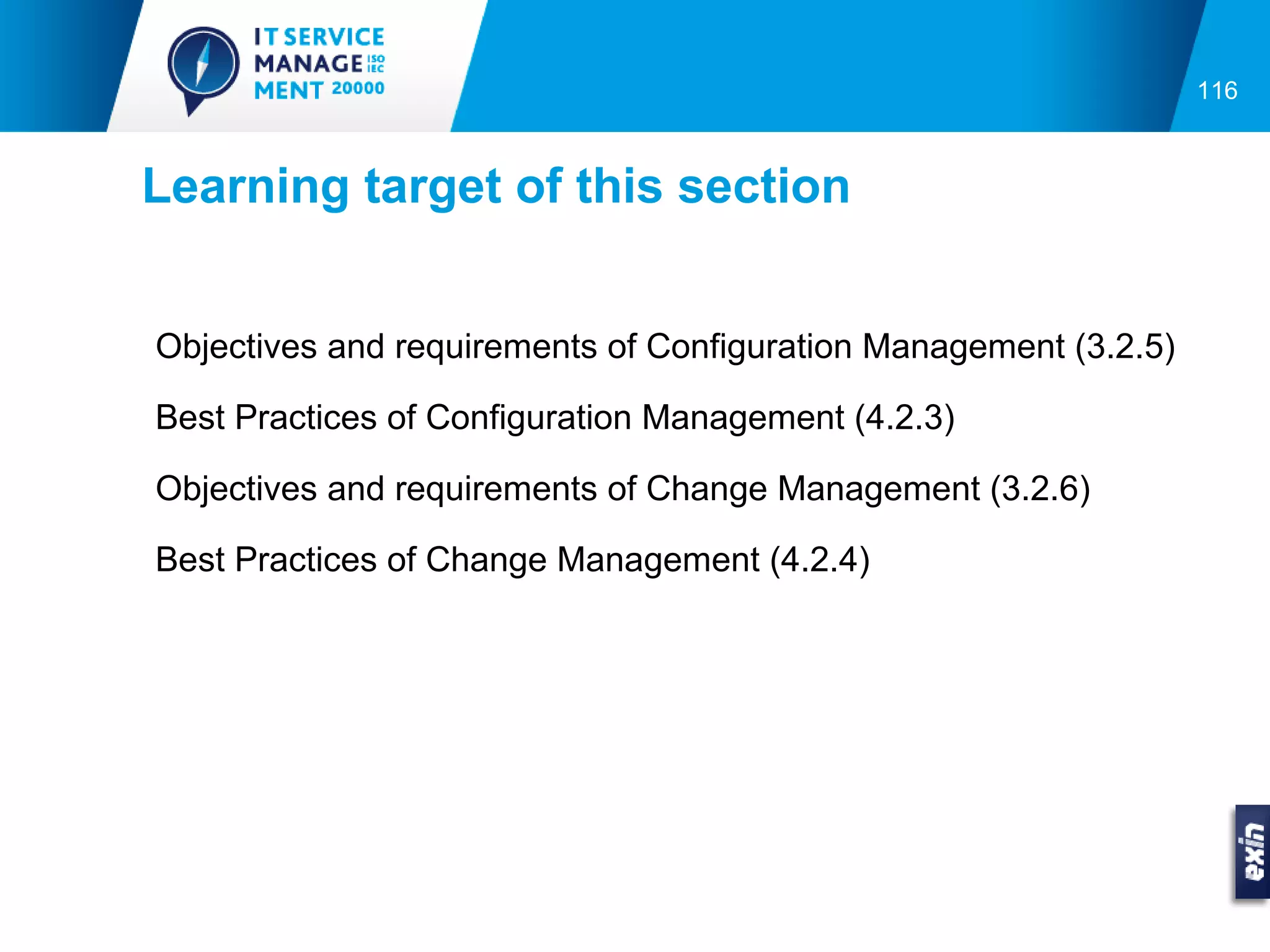 116



Learning target of this section


Objectives and requirements of Configuration Management (3.2.5)

Best Practices of Configuration Management (4.2.3)

Objectives and requirements of Change Management (3.2.6)

Best Practices of Change Management (4.2.4)
 