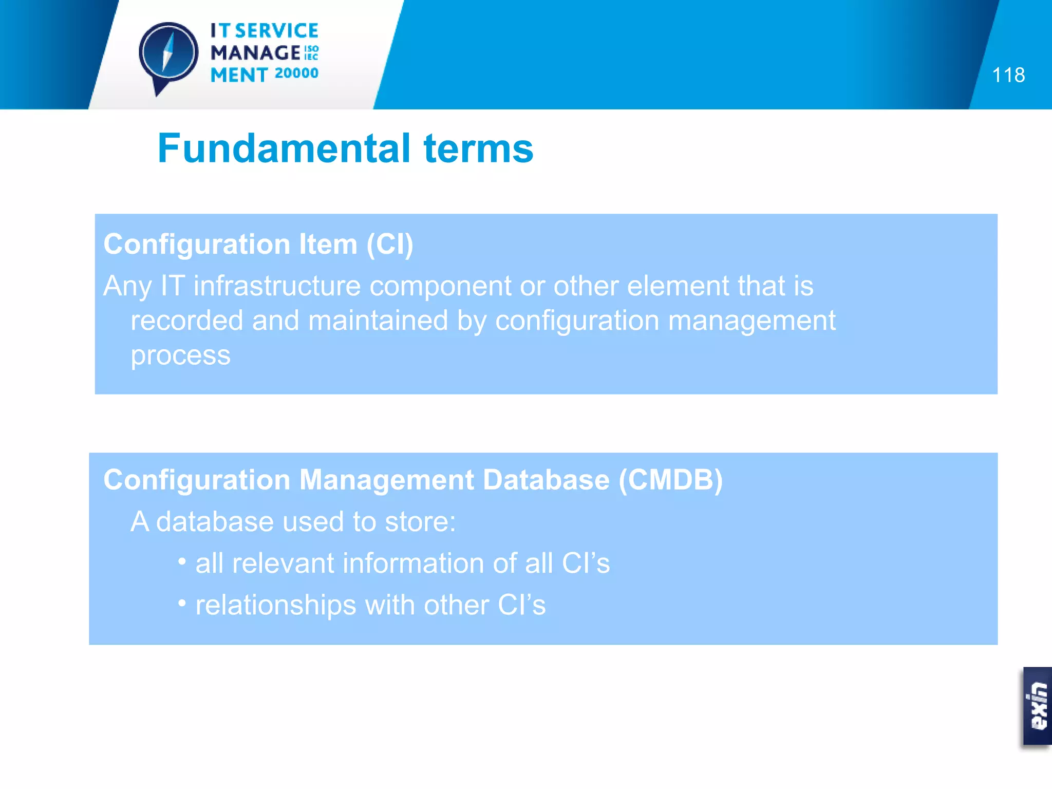 118


    Fundamental terms

Configuration Item (CI)
Any IT infrastructure component or other element that is
  recorded and maintained by configuration management
  process



Configuration Management Database (CMDB)
 A database used to store:
     • all relevant information of all CI’s
     • relationships with other CI’s
 