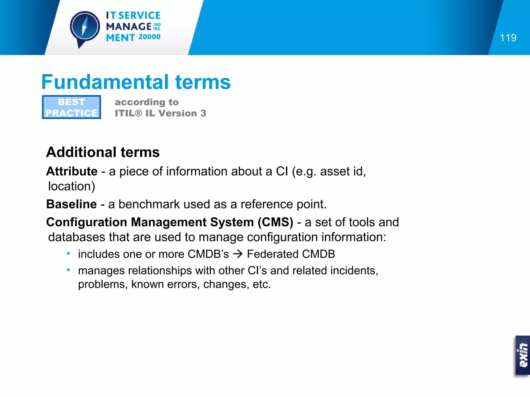 119



Fundamental terms
  BEST      according to
PRACTICE    ITIL® IL Version 3



Additional terms
Attribute - a piece of information about a CI (e.g. asset id,
location)
Baseline - a benchmark used as a reference point.
Configuration Management System (CMS) - a set of tools and
databases that are used to manage configuration information:
   • includes one or more CMDB’s  Federated CMDB
   • manages relationships with other CI’s and related incidents,
     problems, known errors, changes, etc.
 