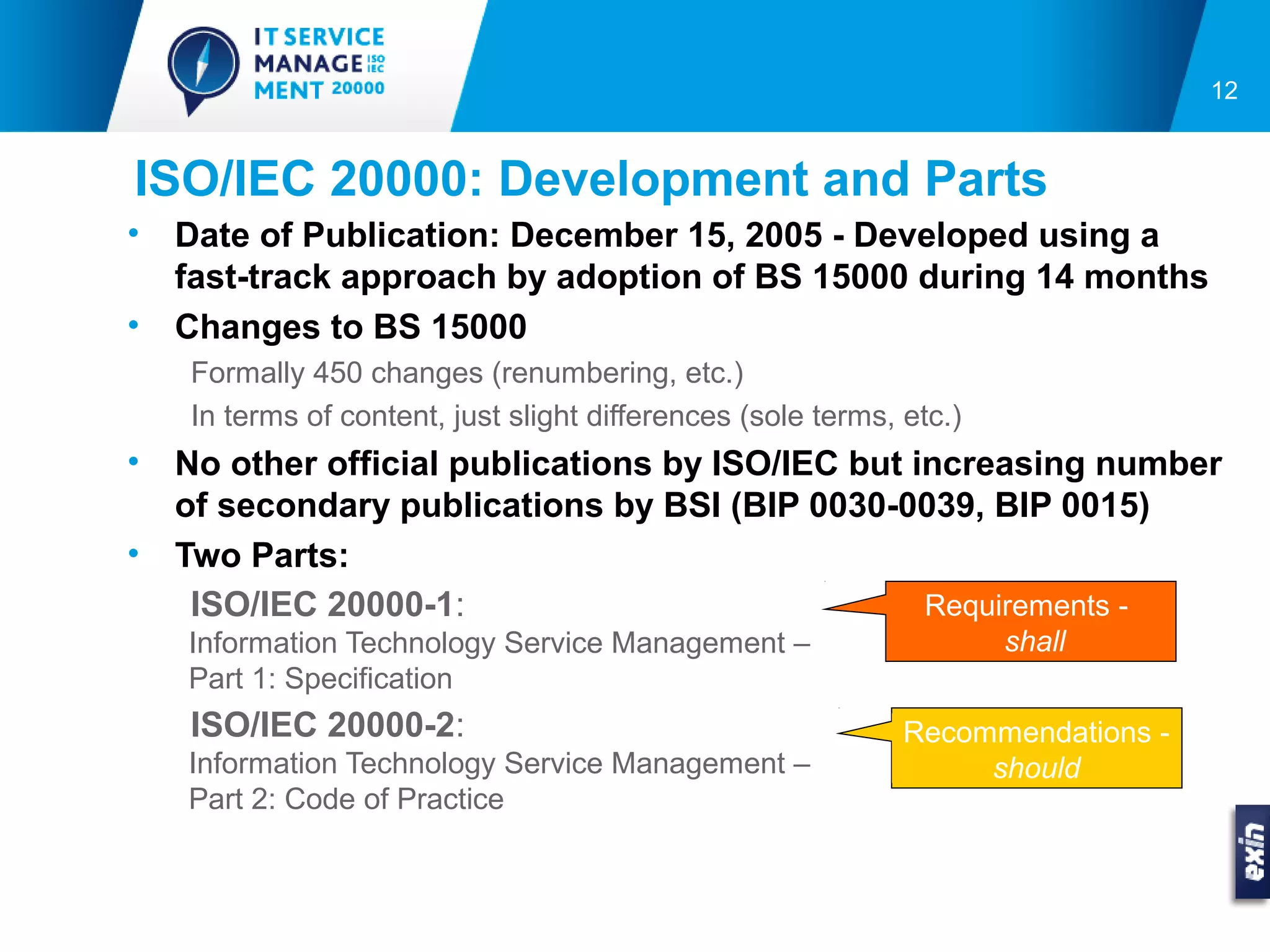 12


ISO/IEC 20000: Development and Parts
•   Date of Publication: December 15, 2005 - Developed using a
    fast-track approach by adoption of BS 15000 during 14 months
•   Changes to BS 15000
    Formally 450 changes (renumbering, etc.)
    In terms of content, just slight differences (sole terms, etc.)
•   No other official publications by ISO/IEC but increasing number
    of secondary publications by BSI (BIP 0030-0039, BIP 0015)
•   Two Parts:
     ISO/IEC 20000-1:                              Requirements -
    Information Technology Service Management –                       shall
    Part 1: Specification
    ISO/IEC 20000-2:                                          Recommendations -
    Information Technology Service Management –                    should
    Part 2: Code of Practice
 