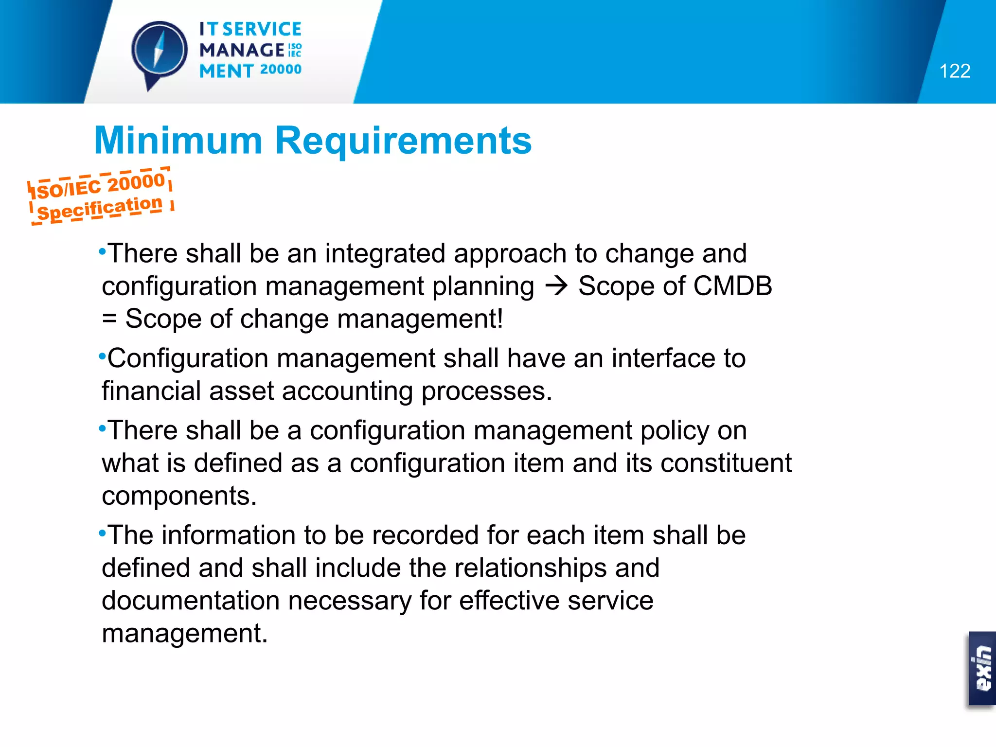 122


      Minimum Requirements
         0000
ISO/IEC 2
          tion
 Specifica

      •There shall be an integrated approach to change and
      configuration management planning  Scope of CMDB
      = Scope of change management!
      •Configuration management shall have an interface to
      financial asset accounting processes.
      •There shall be a configuration management policy on
      what is defined as a configuration item and its constituent
      components.
      •The information to be recorded for each item shall be
      defined and shall include the relationships and
      documentation necessary for effective service
      management.
 
