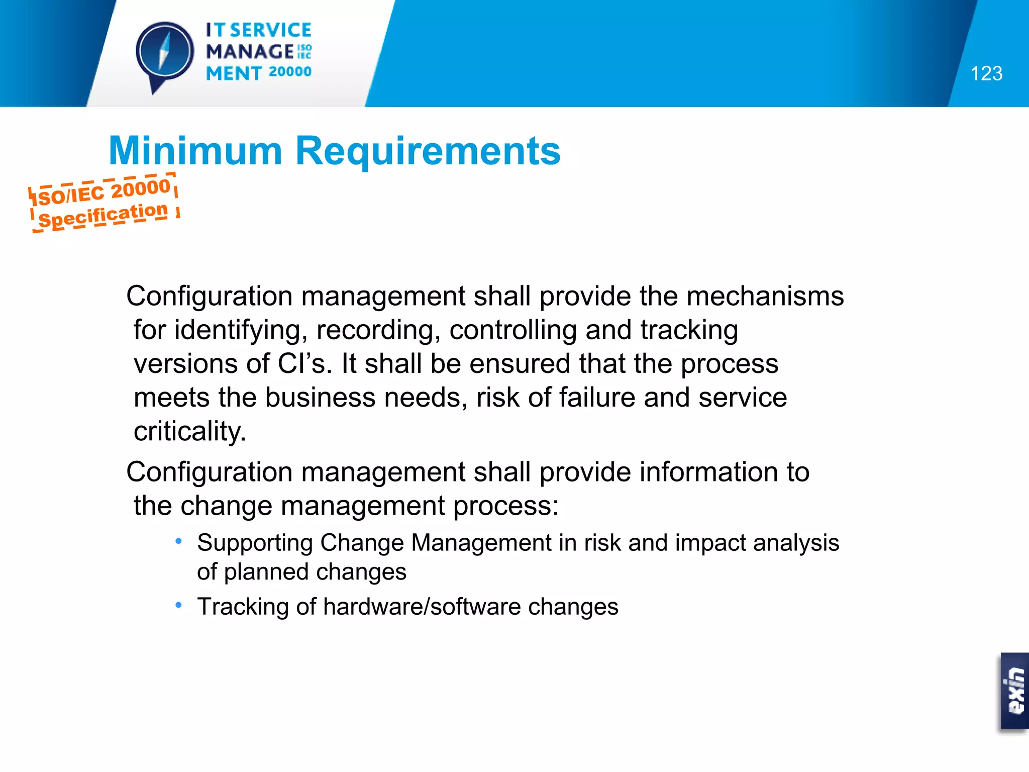 123



       Minimum Requirements
         0000
ISO/IEC 2
          tion
 Specifica



         Configuration management shall provide the mechanisms
         for identifying, recording, controlling and tracking
         versions of CI’s. It shall be ensured that the process
         meets the business needs, risk of failure and service
         criticality.
         Configuration management shall provide information to
         the change management process:
                 • Supporting Change Management in risk and impact analysis
                   of planned changes
                 • Tracking of hardware/software changes
 