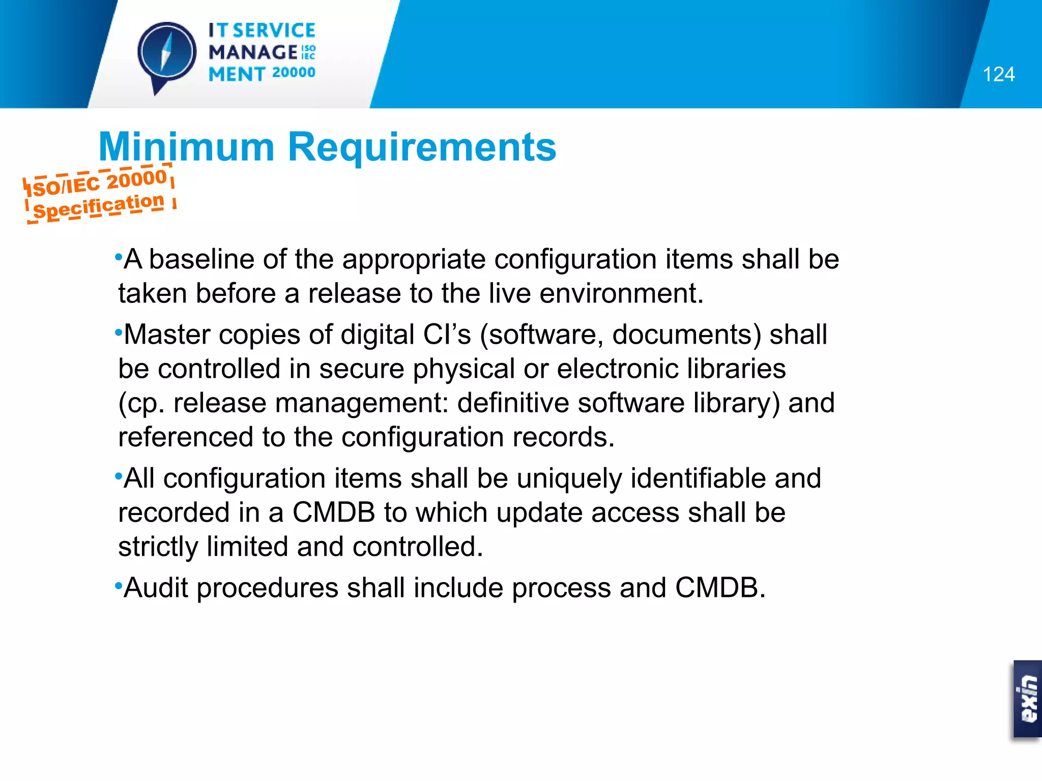 124


       Minimum Requirements
          0000
ISO/IEC 2
           tion
 Specifica

         •A baseline of the appropriate configuration items shall be
         taken before a release to the live environment.
         •Master copies of digital CI’s (software, documents) shall
         be controlled in secure physical or electronic libraries
         (cp. release management: definitive software library) and
         referenced to the configuration records.
         •All configuration items shall be uniquely identifiable and
         recorded in a CMDB to which update access shall be
         strictly limited and controlled.
         •Audit procedures shall include process and CMDB.
 