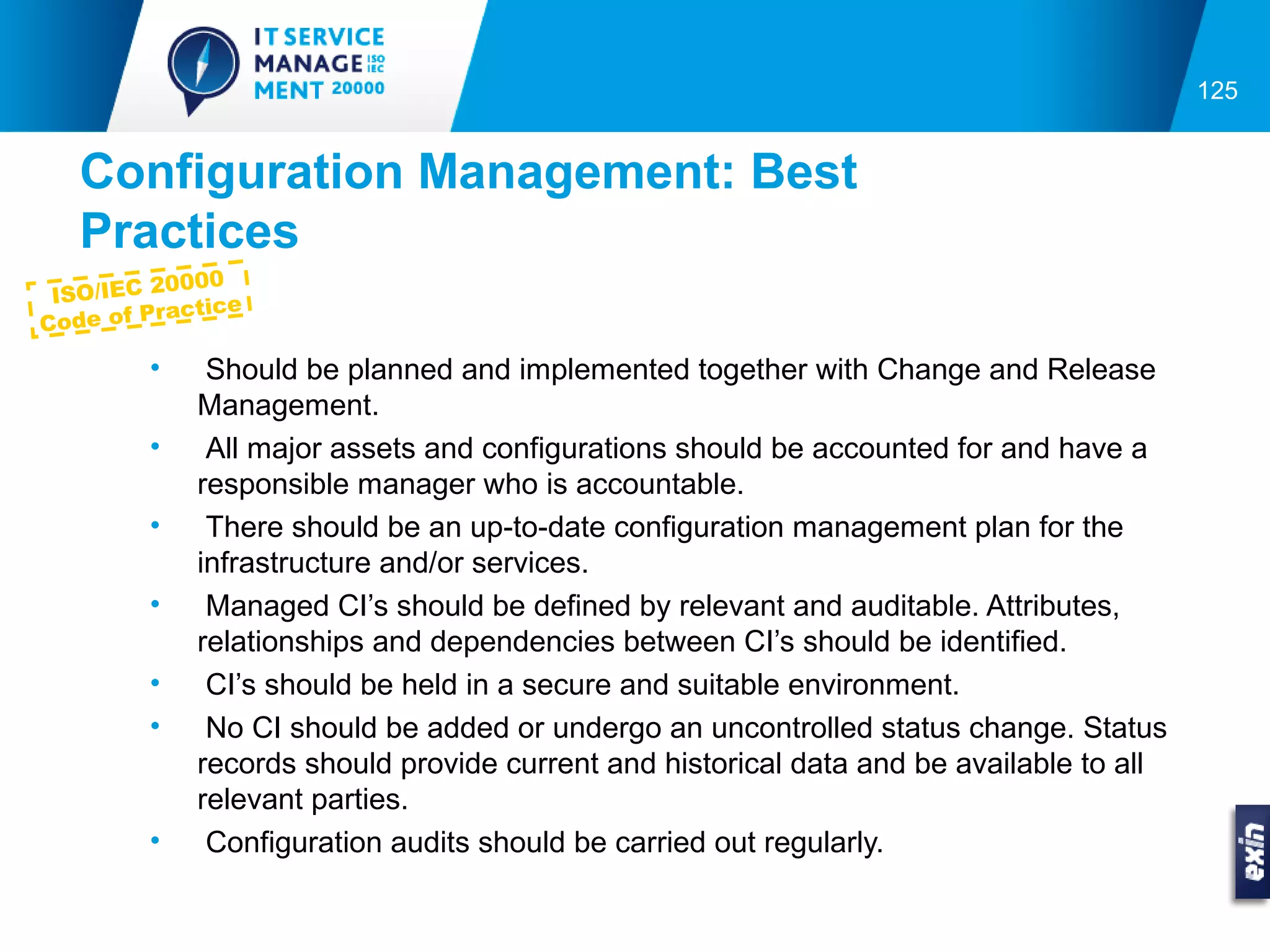 125


  Configuration Management: Best
  Practices
            00
 ISO/IEC 200 e
         ractic
Code of P

        •    Should be planned and implemented together with Change and Release
            Management.
        •    All major assets and configurations should be accounted for and have a
            responsible manager who is accountable.
        •    There should be an up-to-date configuration management plan for the
            infrastructure and/or services.
        •    Managed CI’s should be defined by relevant and auditable. Attributes,
            relationships and dependencies between CI’s should be identified.
        •    CI’s should be held in a secure and suitable environment.
        •    No CI should be added or undergo an uncontrolled status change. Status
            records should provide current and historical data and be available to all
            relevant parties.
        •    Configuration audits should be carried out regularly.
 