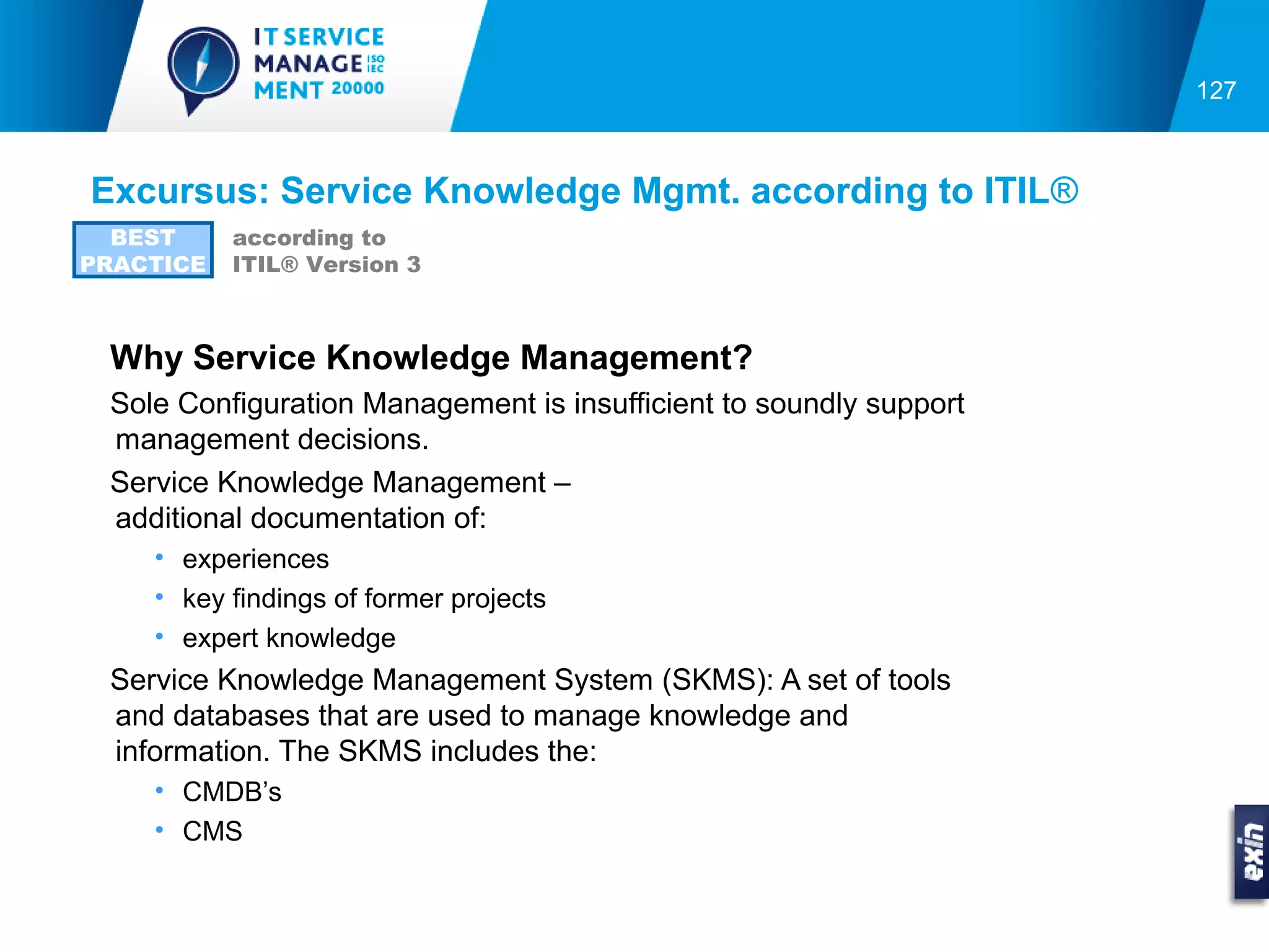 127



Excursus: Service Knowledge Mgmt. according to ITIL®
  BEST     according to
PRACTICE   ITIL® Version 3



 Why Service Knowledge Management?
 Sole Configuration Management is insufficient to soundly support
 management decisions.
 Service Knowledge Management –
 additional documentation of:
    • experiences
    • key findings of former projects
    • expert knowledge
 Service Knowledge Management System (SKMS): A set of tools
 and databases that are used to manage knowledge and
 information. The SKMS includes the:
    • CMDB’s
    • CMS
 