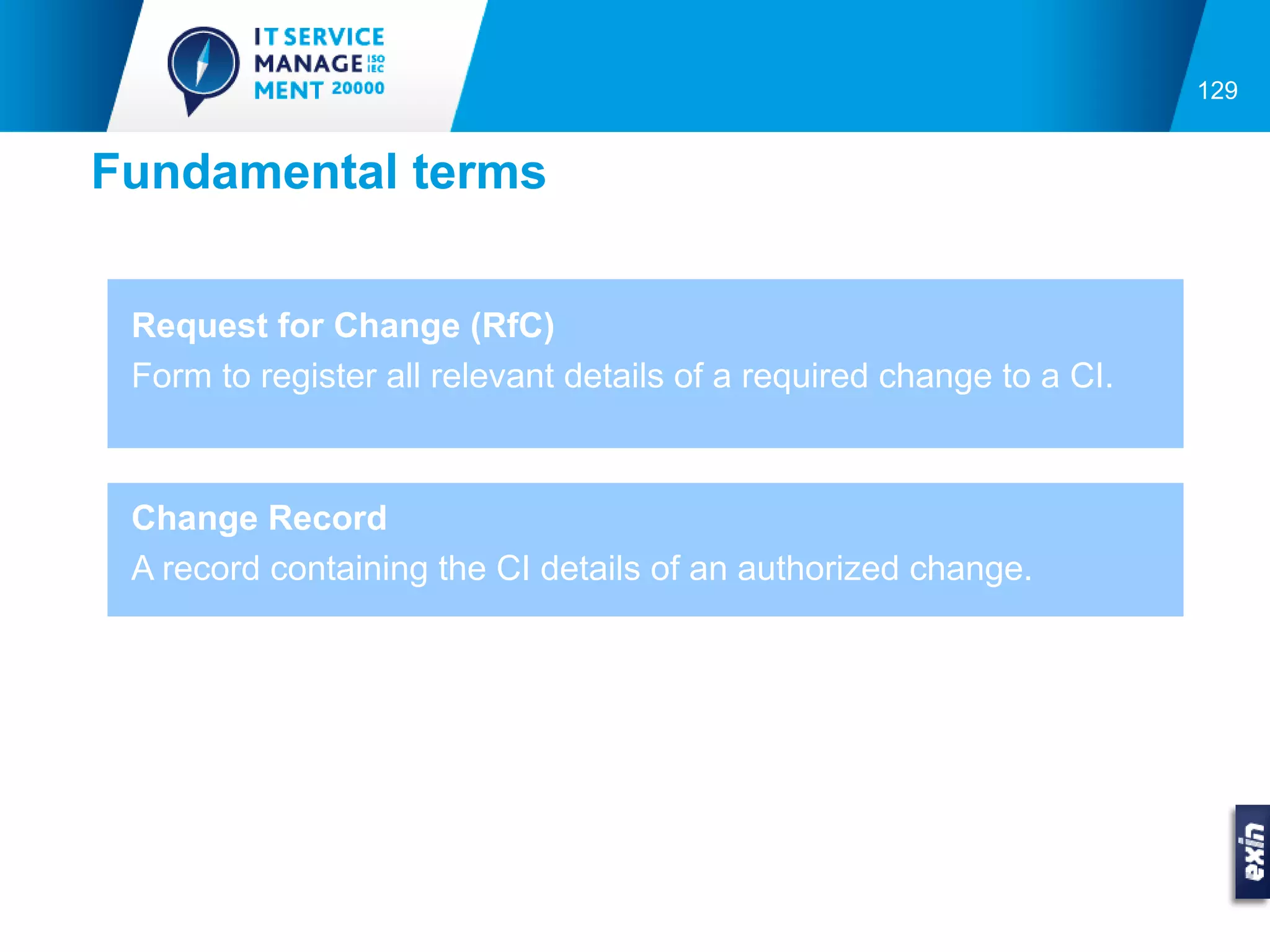 129


Fundamental terms


 Request for Change (RfC)
 Form to register all relevant details of a required change to a CI.



 Change Record
 A record containing the CI details of an authorized change.
 
