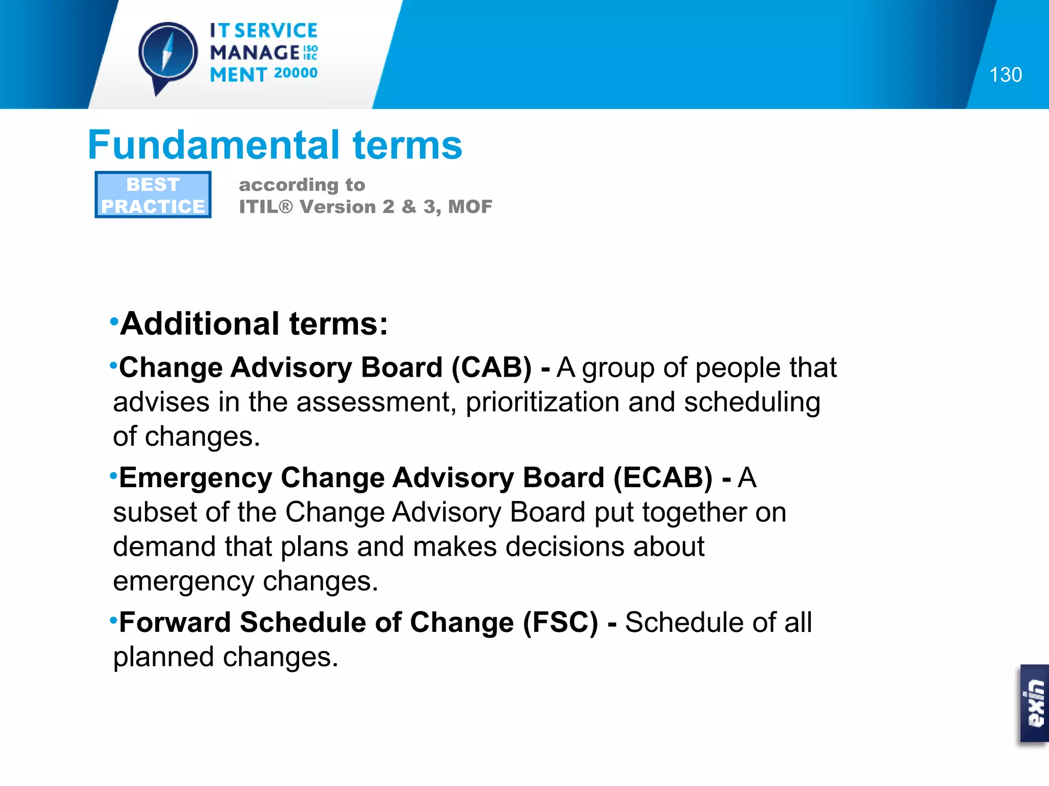 130


Fundamental terms
  BEST     according to
PRACTICE   ITIL® Version 2 & 3, MOF




•Additional terms:
•Change Advisory Board (CAB) - A group of people that
advises in the assessment, prioritization and scheduling
of changes.
•Emergency Change Advisory Board (ECAB) - A
subset of the Change Advisory Board put together on
demand that plans and makes decisions about
emergency changes.
•Forward Schedule of Change (FSC) - Schedule of all
planned changes.
 