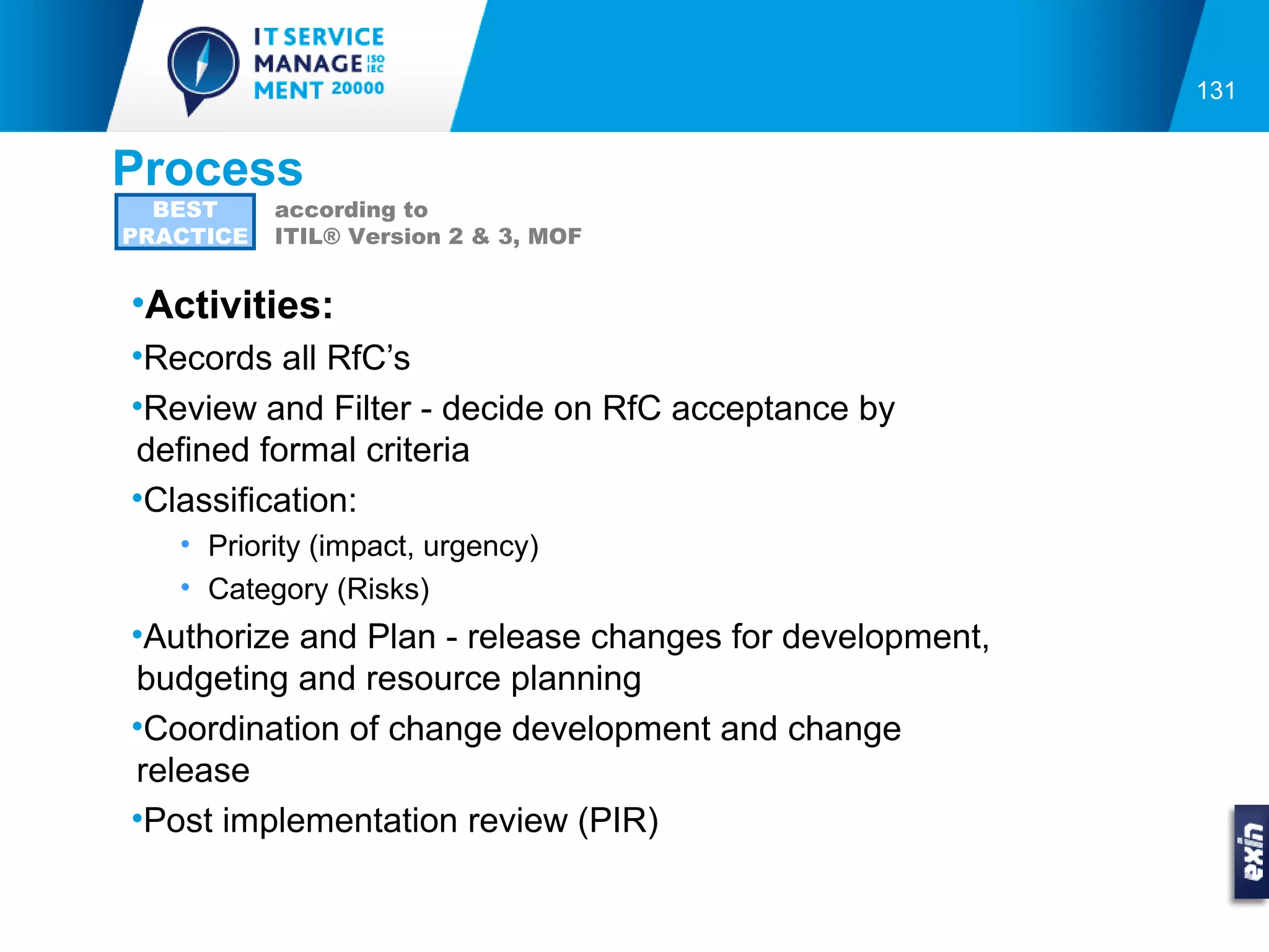 131


Process
  BEST     according to
PRACTICE   ITIL® Version 2 & 3, MOF


•Activities:
•Records all RfC’s
•Review and Filter - decide on RfC acceptance by
defined formal criteria
•Classification:
   • Priority (impact, urgency)
   • Category (Risks)
•Authorize and Plan - release changes for development,
budgeting and resource planning
•Coordination of change development and change
release
•Post implementation review (PIR)
 