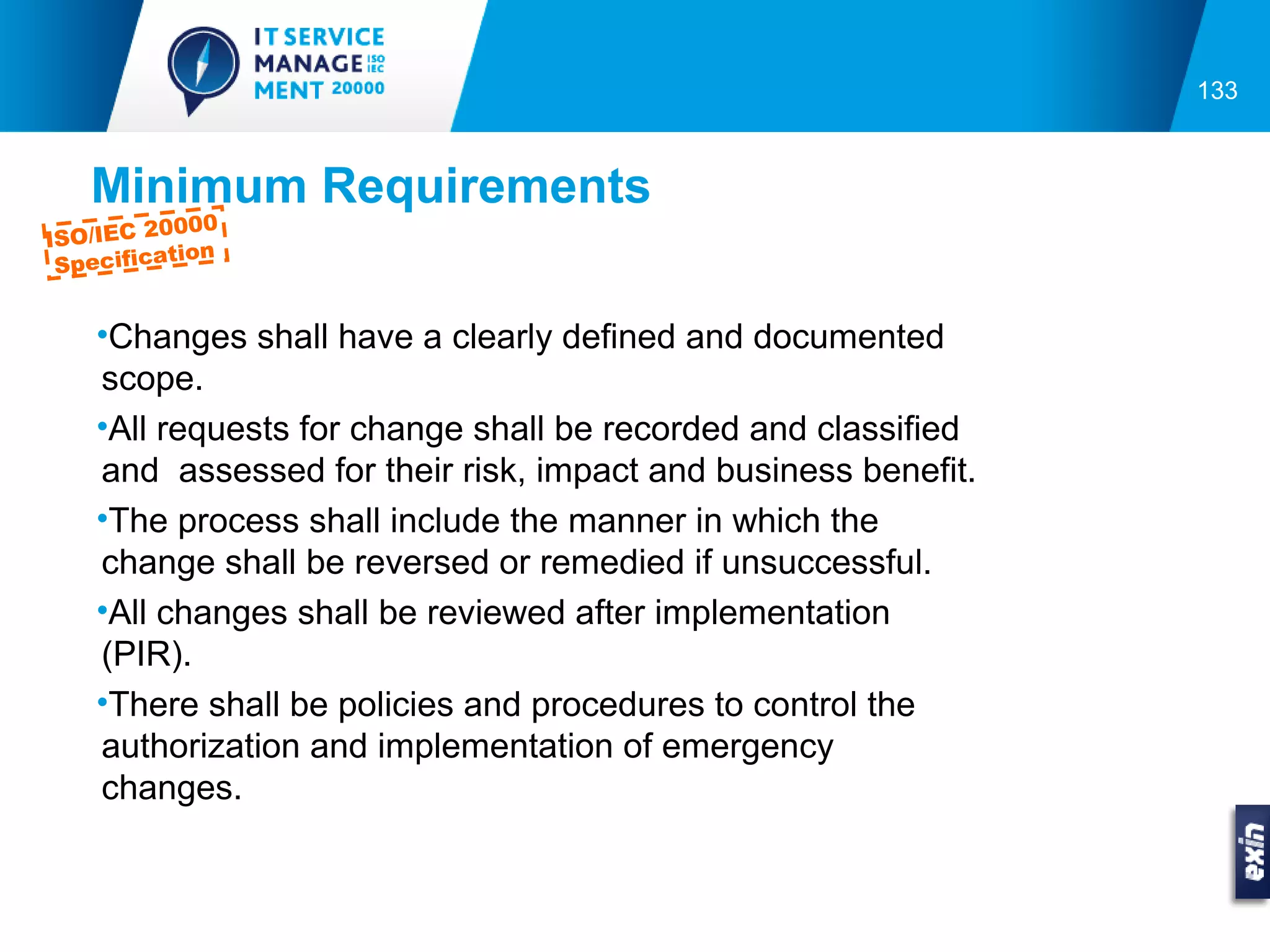 133



   Minimum Requirements
          0000
ISO/IEC 2
           tion
 Specifica


    •Changes shall have a clearly defined and documented
    scope.
    •All requests for change shall be recorded and classified
    and assessed for their risk, impact and business benefit.
    •The process shall include the manner in which the
    change shall be reversed or remedied if unsuccessful.
    •All changes shall be reviewed after implementation
    (PIR).
    •There shall be policies and procedures to control the
    authorization and implementation of emergency
    changes.
 