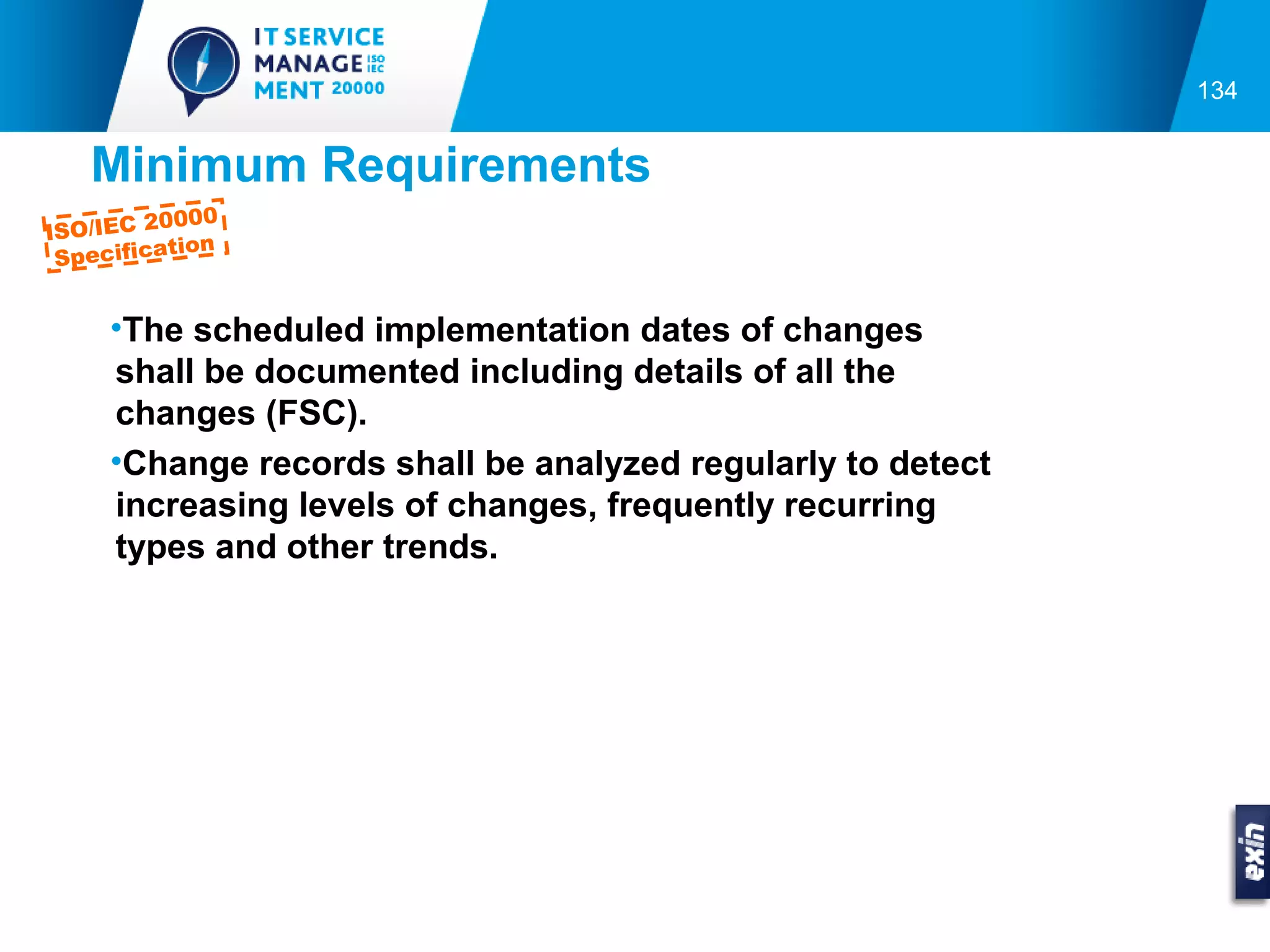 134


   Minimum Requirements
          0000
ISO/IEC 2
           tion
 Specifica


     •The scheduled implementation dates of changes
     shall be documented including details of all the
     changes (FSC).
     •Change records shall be analyzed regularly to detect
     increasing levels of changes, frequently recurring
     types and other trends.
 
