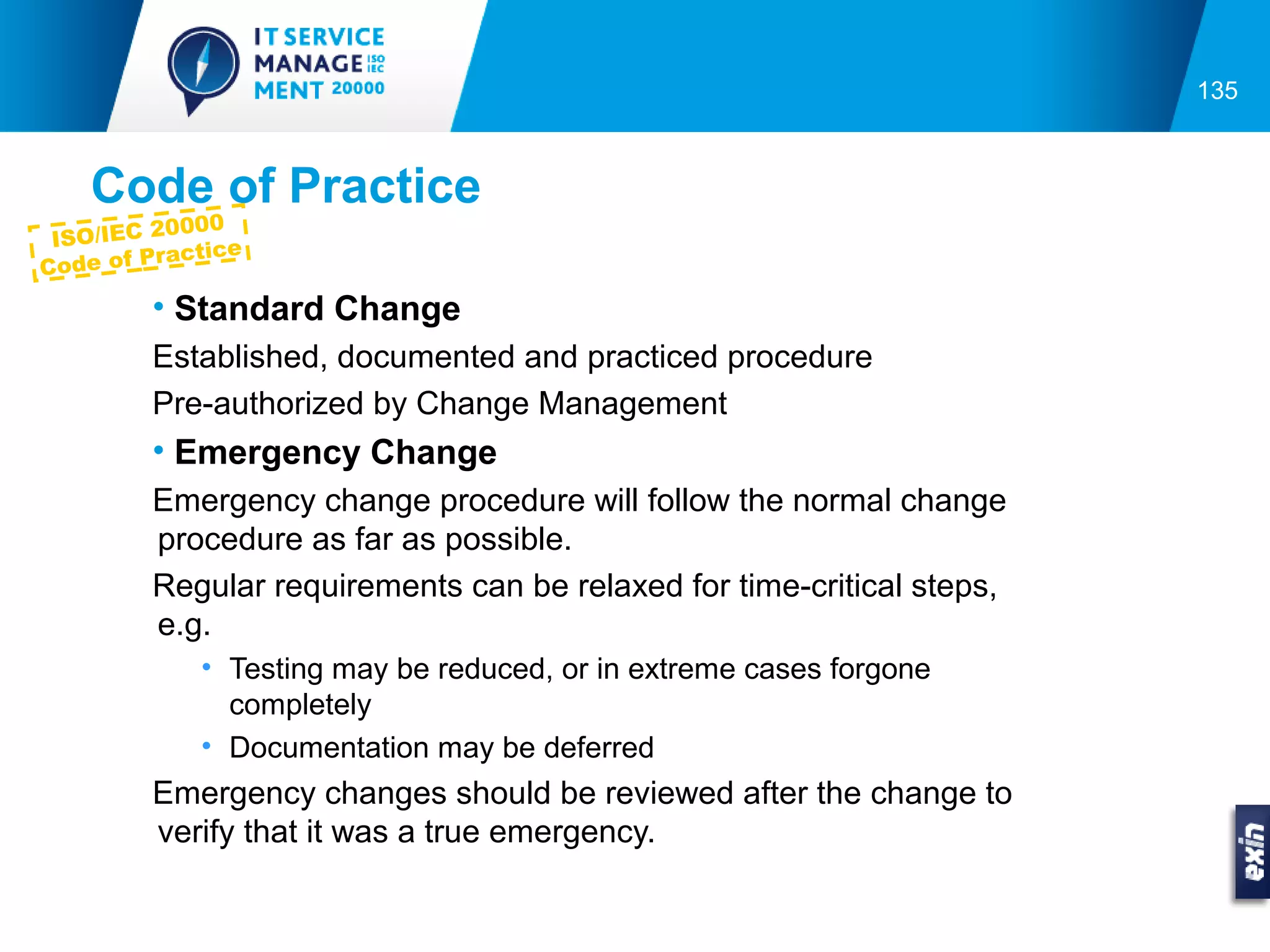 135



    Code of Practice
           0000
 ISO/IEC 2
            ctice
Co de of Pra

         • Standard Change
         Established, documented and practiced procedure
         Pre-authorized by Change Management
         • Emergency Change
         Emergency change procedure will follow the normal change
         procedure as far as possible.
         Regular requirements can be relaxed for time-critical steps,
         e.g.
             • Testing may be reduced, or in extreme cases forgone
               completely
             • Documentation may be deferred
         Emergency changes should be reviewed after the change to
         verify that it was a true emergency.
 