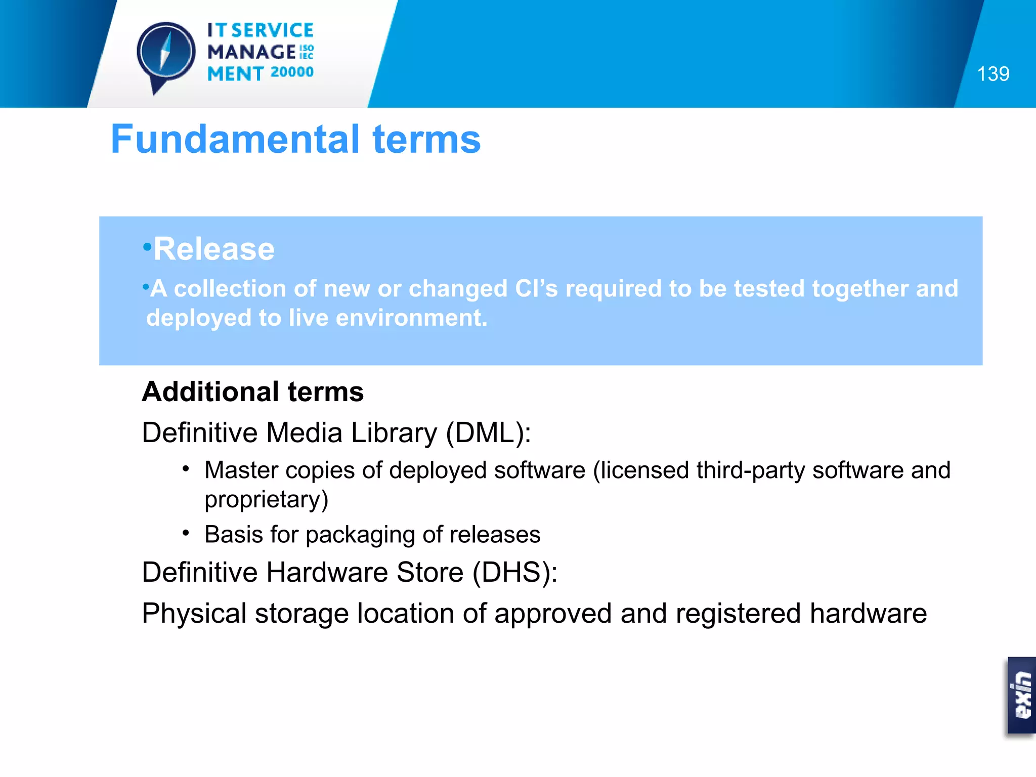 139


Fundamental terms

 •Release
 •A collection of new or changed CI’s required to be tested together and
  deployed to live environment.


 Additional terms
 Definitive Media Library (DML):
    • Master copies of deployed software (licensed third-party software and
      proprietary)
    • Basis for packaging of releases
 Definitive Hardware Store (DHS):
 Physical storage location of approved and registered hardware
 