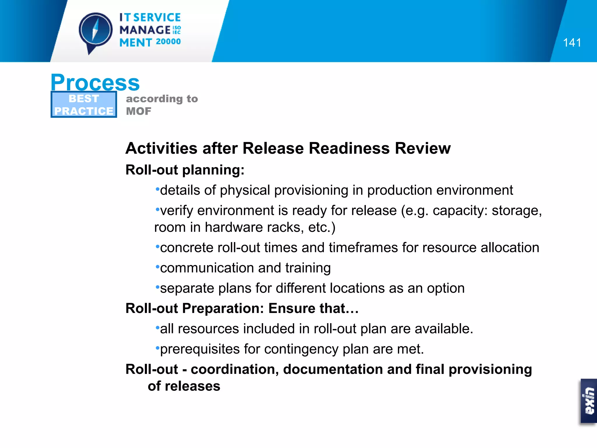 141


Process
  BEST     according to
PRACTICE   MOF


           Activities after Release Readiness Review
           Roll-out planning:
                •details of physical provisioning in production environment
                •verify environment is ready for release (e.g. capacity: storage,
                room in hardware racks, etc.)
                •concrete roll-out times and timeframes for resource allocation
                •communication and training
                •separate plans for different locations as an option
           Roll-out Preparation: Ensure that…
                •all resources included in roll-out plan are available.
                •prerequisites for contingency plan are met.
           Roll-out - coordination, documentation and final provisioning
              of releases
 