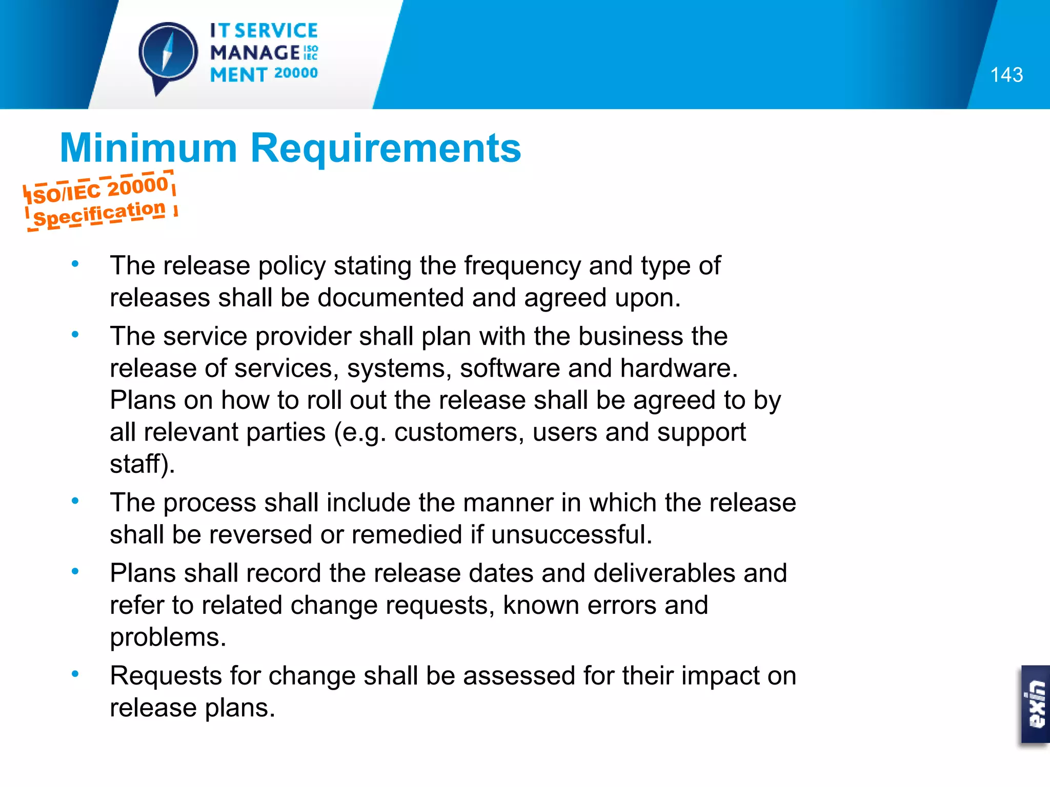 143


   Minimum Requirements
          0000
ISO/IEC 2
           tion
 Specifica

    •   The release policy stating the frequency and type of
        releases shall be documented and agreed upon.
    •   The service provider shall plan with the business the
        release of services, systems, software and hardware.
        Plans on how to roll out the release shall be agreed to by
        all relevant parties (e.g. customers, users and support
        staff).
    •   The process shall include the manner in which the release
        shall be reversed or remedied if unsuccessful.
    •   Plans shall record the release dates and deliverables and
        refer to related change requests, known errors and
        problems.
    •   Requests for change shall be assessed for their impact on
        release plans.
 
