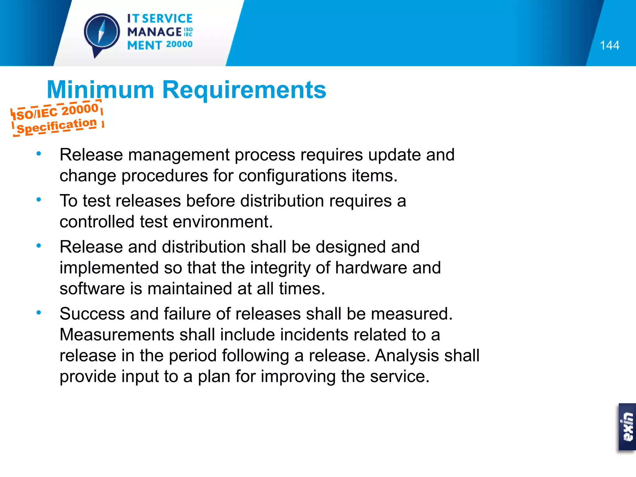 144


        Minimum Requirements
          0000
ISO/IEC 2
           tion
 Specifica

    •   Release management process requires update and
        change procedures for configurations items.
    •   To test releases before distribution requires a
        controlled test environment.
    •   Release and distribution shall be designed and
        implemented so that the integrity of hardware and
        software is maintained at all times.
    •   Success and failure of releases shall be measured.
        Measurements shall include incidents related to a
        release in the period following a release. Analysis shall
        provide input to a plan for improving the service.
 