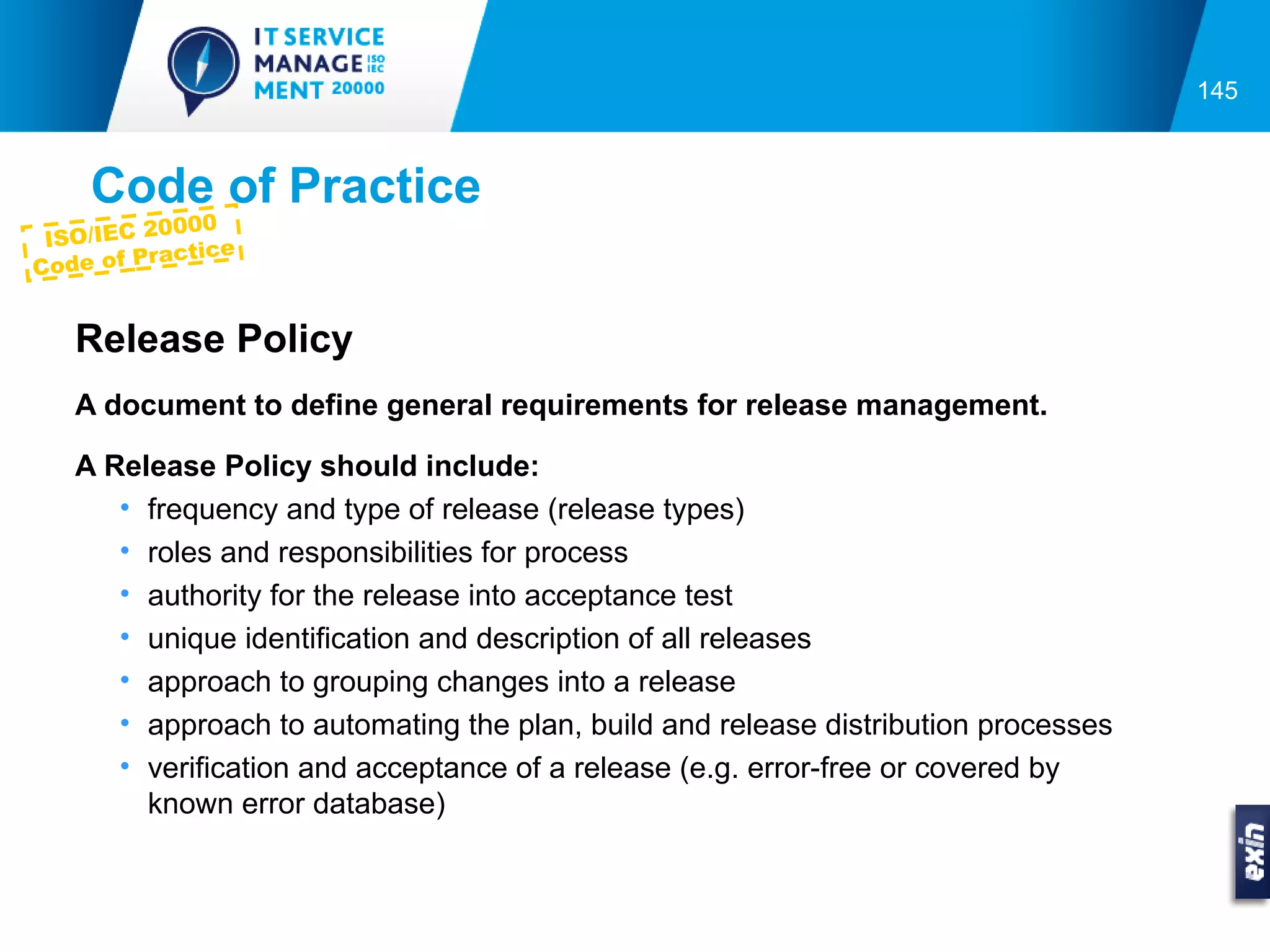 145



     Code of Practice
           0000
 ISO/IEC 2
             ctice
Co de of Pra


   Release Policy
   A document to define general requirements for release management.

   A Release Policy should include:
      • frequency and type of release (release types)
      • roles and responsibilities for process
      • authority for the release into acceptance test
      • unique identification and description of all releases
      • approach to grouping changes into a release
      • approach to automating the plan, build and release distribution processes
      • verification and acceptance of a release (e.g. error-free or covered by
        known error database)
 