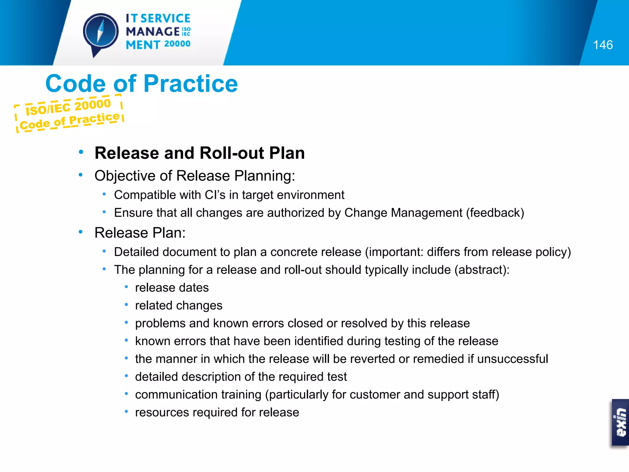 146


   Code of Practice
           000
 ISO/IEC 20 ce
         racti
Code of P

        • Release and Roll-out Plan
        • Objective of Release Planning:
           • Compatible with CI’s in target environment
           • Ensure that all changes are authorized by Change Management (feedback)
        • Release Plan:
           • Detailed document to plan a concrete release (important: differs from release policy)
           • The planning for a release and roll-out should typically include (abstract):
              • release dates
              • related changes
              • problems and known errors closed or resolved by this release
              • known errors that have been identified during testing of the release
              • the manner in which the release will be reverted or remedied if unsuccessful
              • detailed description of the required test
              • communication training (particularly for customer and support staff)
              • resources required for release
 