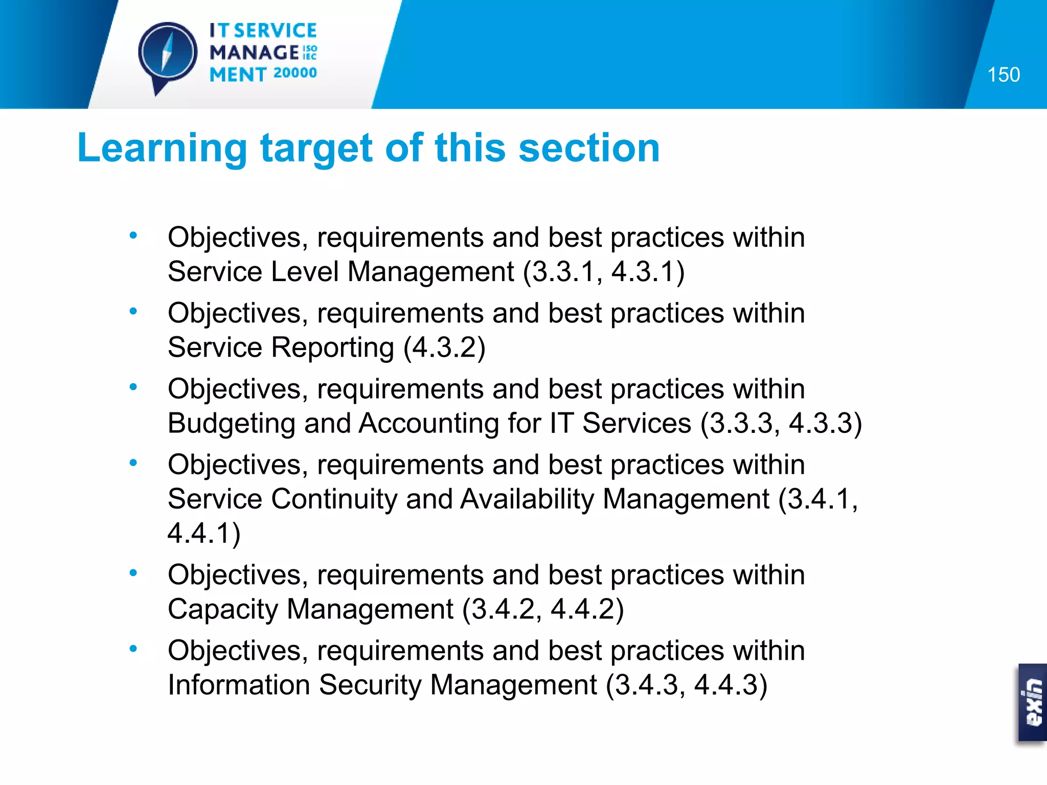 150


Learning target of this section

  •   Objectives, requirements and best practices within
      Service Level Management (3.3.1, 4.3.1)
  •   Objectives, requirements and best practices within
      Service Reporting (4.3.2)
  •   Objectives, requirements and best practices within
      Budgeting and Accounting for IT Services (3.3.3, 4.3.3)
  •   Objectives, requirements and best practices within
      Service Continuity and Availability Management (3.4.1,
      4.4.1)
  •   Objectives, requirements and best practices within
      Capacity Management (3.4.2, 4.4.2)
  •   Objectives, requirements and best practices within
      Information Security Management (3.4.3, 4.4.3)
 