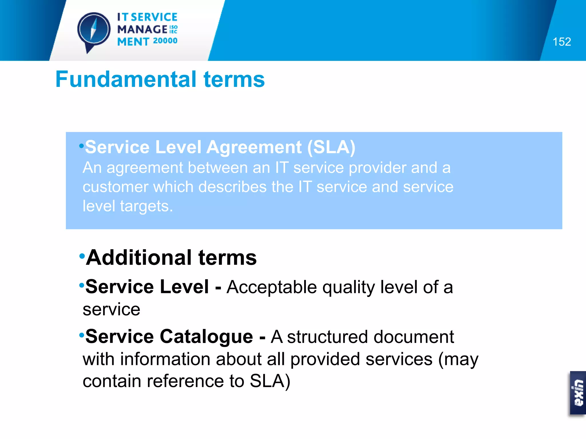 152


Fundamental terms

 •Service Level Agreement (SLA)
  An agreement between an IT service provider and a
  customer which describes the IT service and service
  level targets.


 •Additional terms
 •Service Level - Acceptable quality level of a
  service
 •Service Catalogue - A structured document
  with information about all provided services (may
  contain reference to SLA)
 