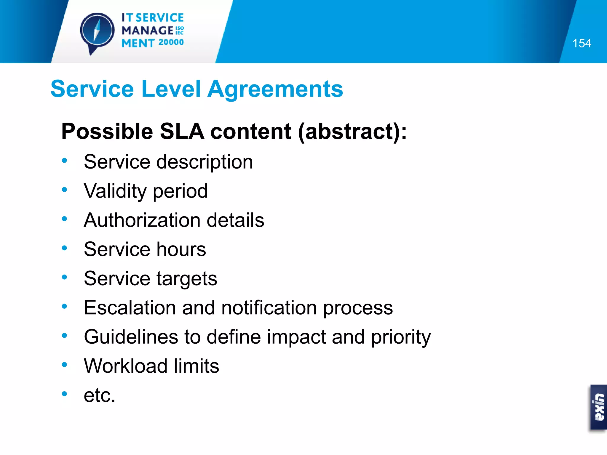 154



Service Level Agreements
Possible SLA content (abstract):
•   Service description
•   Validity period
•   Authorization details
•   Service hours
•   Service targets
•   Escalation and notification process
•   Guidelines to define impact and priority
•   Workload limits
•   etc.
 