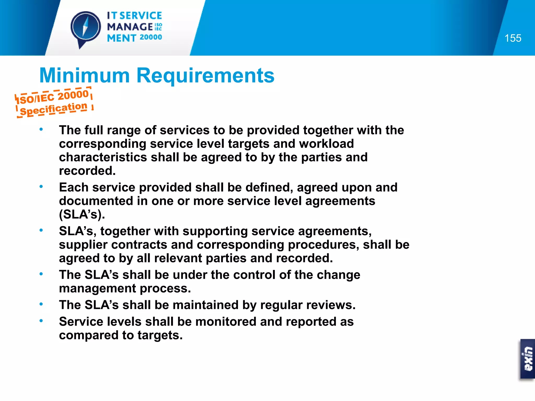155


    Minimum Requirements
         0000
ISO/IEC 2
          tion
 Specifica
    •   The full range of services to be provided together with the
        corresponding service level targets and workload
        characteristics shall be agreed to by the parties and
        recorded.
    •   Each service provided shall be defined, agreed upon and
        documented in one or more service level agreements
        (SLA’s).
    •   SLA’s, together with supporting service agreements,
        supplier contracts and corresponding procedures, shall be
        agreed to by all relevant parties and recorded.
    •   The SLA’s shall be under the control of the change
        management process.
    •   The SLA’s shall be maintained by regular reviews.
    •   Service levels shall be monitored and reported as
        compared to targets.
 