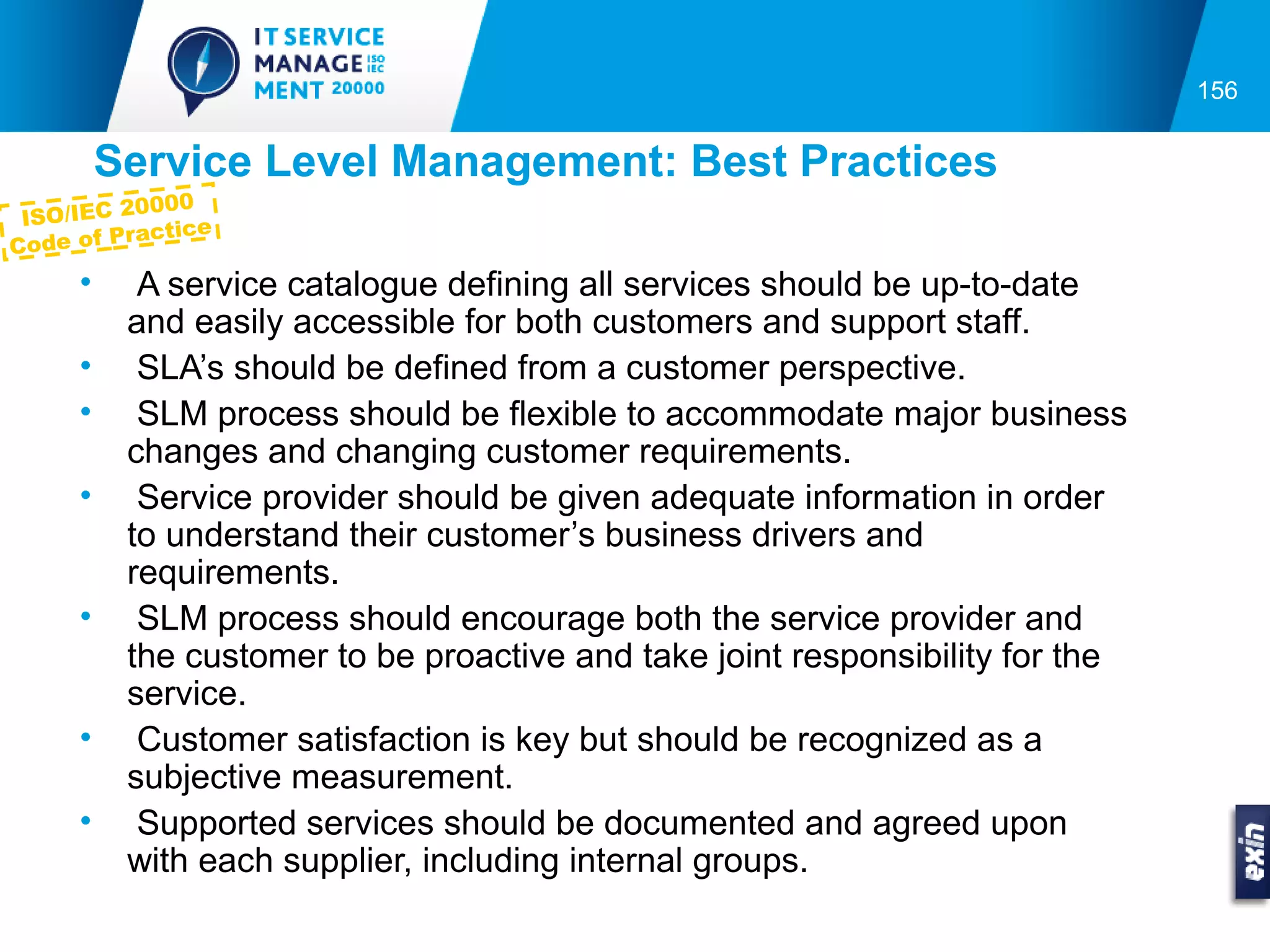 156


          Service Level Management: Best Practices
           0000
 ISO/IEC 2
            actice
C ode of Pr
      •     A service catalogue defining all services should be up-to-date
           and easily accessible for both customers and support staff.
      •     SLA’s should be defined from a customer perspective.
      •     SLM process should be flexible to accommodate major business
           changes and changing customer requirements.
      •     Service provider should be given adequate information in order
           to understand their customer’s business drivers and
           requirements.
      •     SLM process should encourage both the service provider and
           the customer to be proactive and take joint responsibility for the
           service.
      •     Customer satisfaction is key but should be recognized as a
           subjective measurement.
      •     Supported services should be documented and agreed upon
           with each supplier, including internal groups.
 