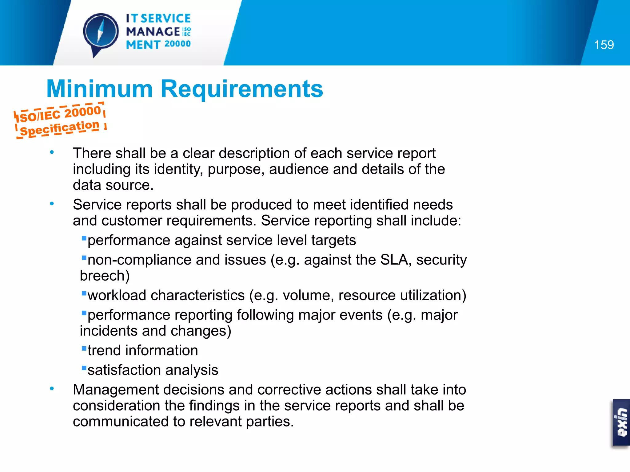 159


     Minimum Requirements
          0000
ISO/IEC 2
           tion
 Specifica
     •   There shall be a clear description of each service report
         including its identity, purpose, audience and details of the
         data source.
     •   Service reports shall be produced to meet identified needs
         and customer requirements. Service reporting shall include:
           performance against service level targets
           non-compliance and issues (e.g. against the SLA, security
          breech)
           workload characteristics (e.g. volume, resource utilization)
           performance reporting following major events (e.g. major
          incidents and changes)
           trend information
           satisfaction analysis
     •   Management decisions and corrective actions shall take into
         consideration the findings in the service reports and shall be
         communicated to relevant parties.
 