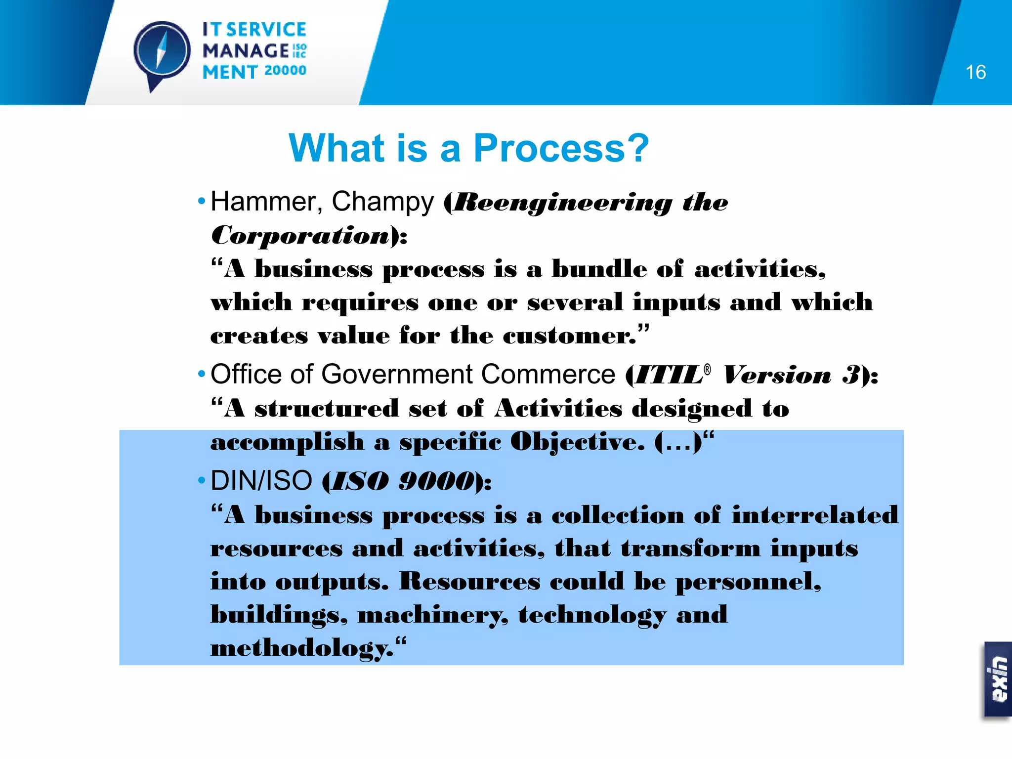 16



      What is a Process?
• Hammer, Champy (Reengineering the
  Corporation):
  “A business process is a bundle of activities,
  which requires one or several inputs and which
  creates value for the customer.”
• Office of Government Commerce (ITIL® Version 3):
  “A structured set of Activities designed to
  accomplish a specific Objective. (…)“
• DIN/ISO (ISO 9000):
  “A business process is a collection of interrelated
  resources and activities, that transform inputs
  into outputs. Resources could be personnel,
  buildings, machinery, technology and
  methodology.“
 