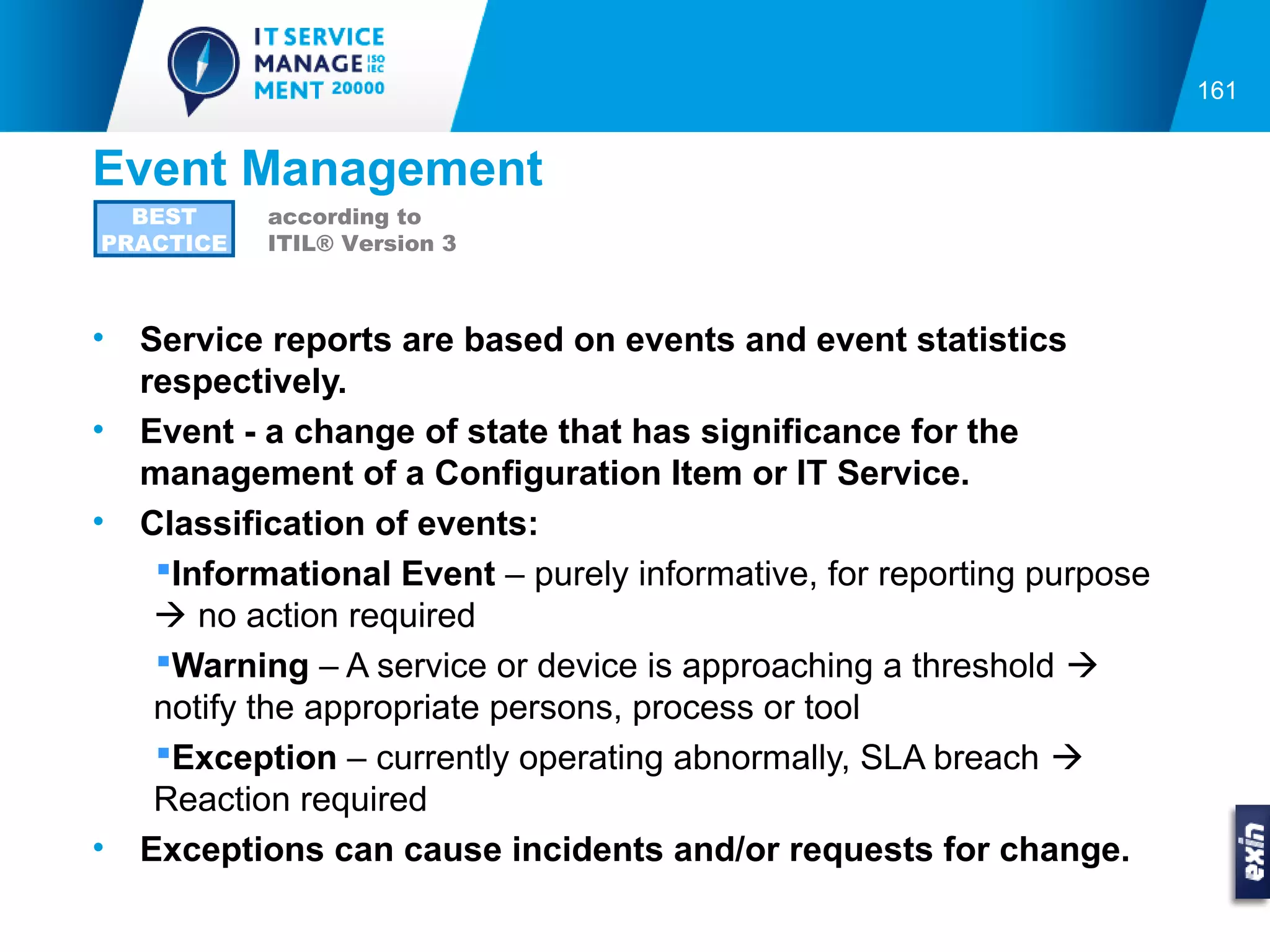 161


Event Management
  BEST      according to
PRACTICE    ITIL® Version 3



•   Service reports are based on events and event statistics
    respectively.
•   Event - a change of state that has significance for the
    management of a Configuration Item or IT Service.
•   Classification of events:
     Informational Event – purely informative, for reporting purpose
      no action required
     Warning – A service or device is approaching a threshold 
     notify the appropriate persons, process or tool
     Exception – currently operating abnormally, SLA breach 
     Reaction required
•   Exceptions can cause incidents and/or requests for change.
 