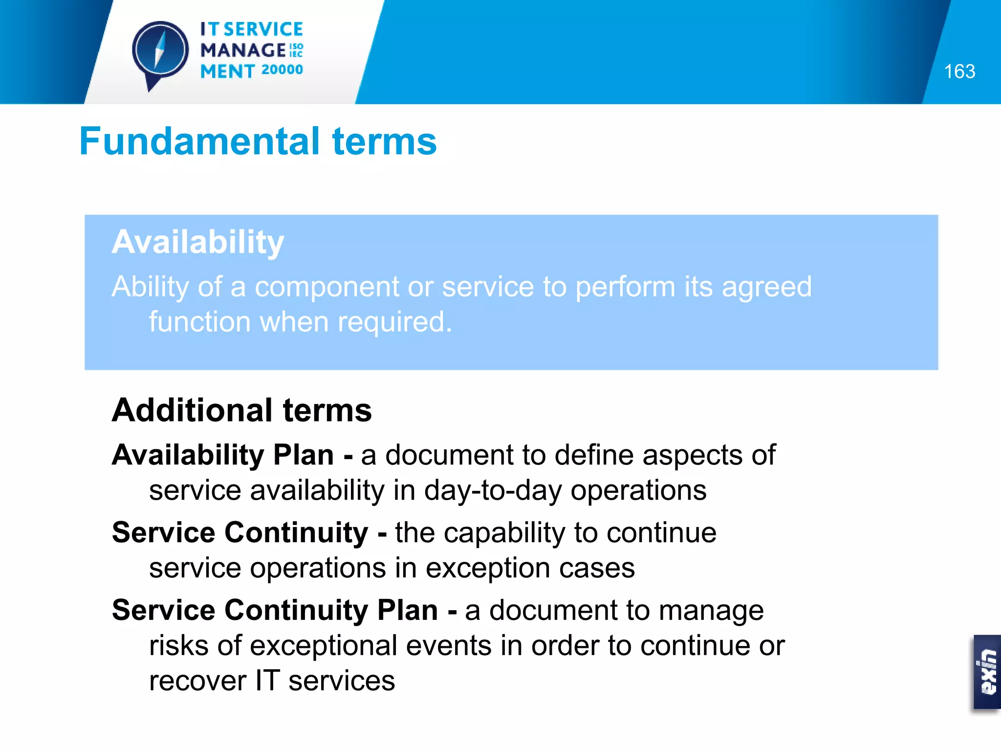 163


Fundamental terms

 Availability
 Ability of a component or service to perform its agreed
   function when required.


 Additional terms
 Availability Plan - a document to define aspects of
   service availability in day-to-day operations
 Service Continuity - the capability to continue
   service operations in exception cases
 Service Continuity Plan - a document to manage
   risks of exceptional events in order to continue or
   recover IT services
 
