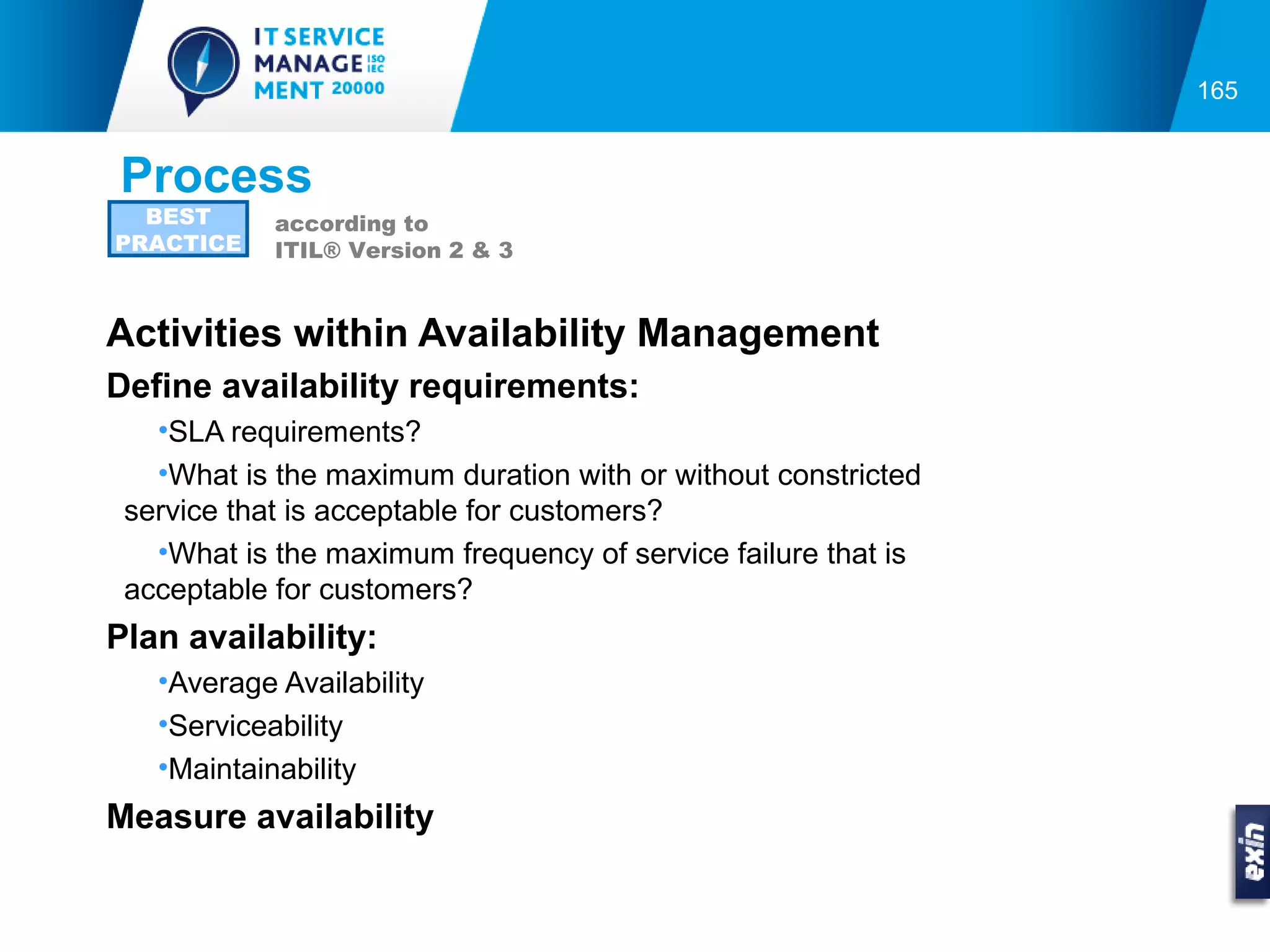 165


Process
  BEST      according to
PRACTICE    ITIL® Version 2 & 3


Activities within Availability Management
Define availability requirements:
   •SLA requirements?
   •What is the maximum duration with or without constricted
 service that is acceptable for customers?
   •What is the maximum frequency of service failure that is
 acceptable for customers?
Plan availability:
   •Average Availability
   •Serviceability
   •Maintainability
Measure availability
 