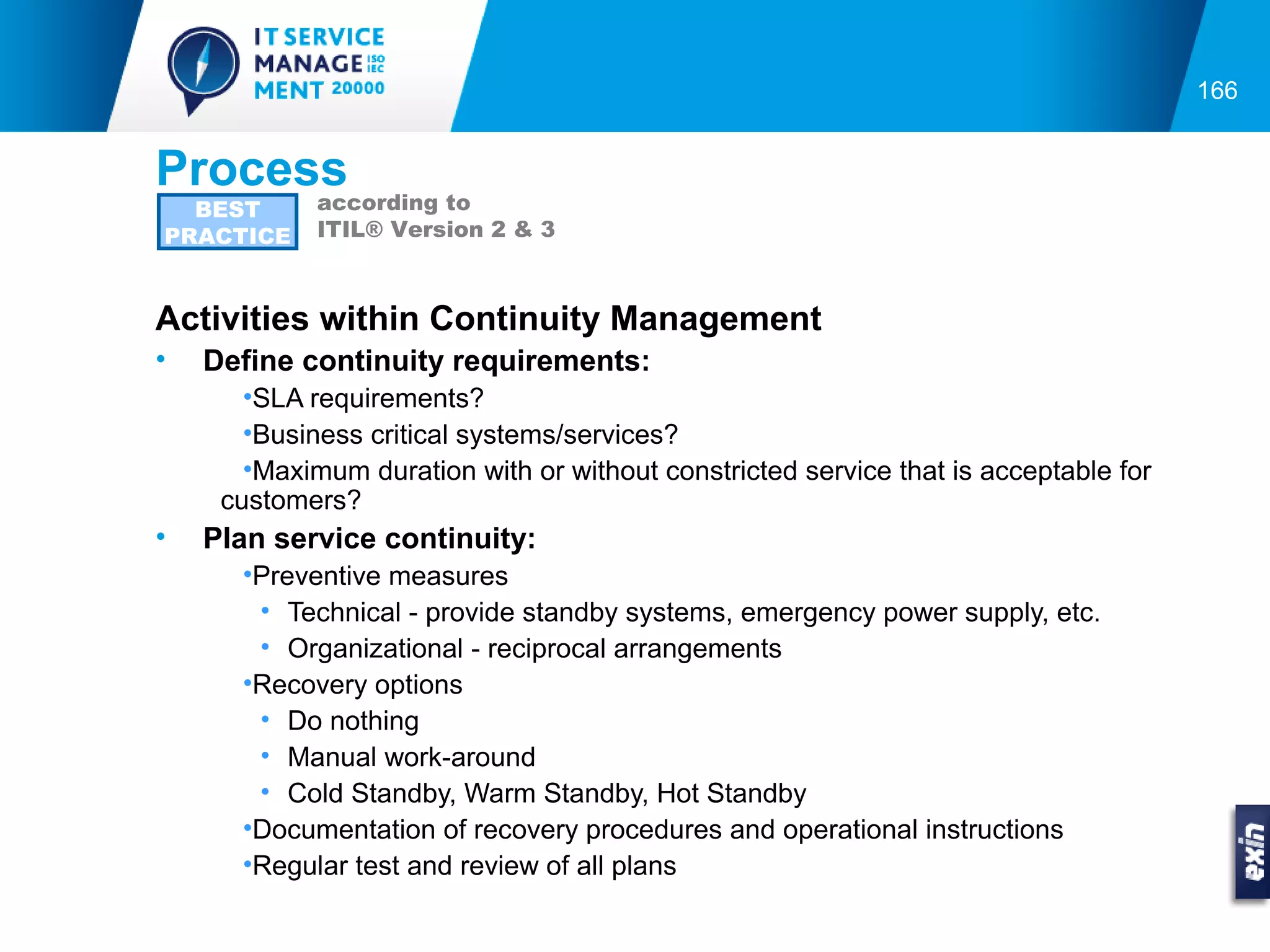 166


Process
  BEST       according to
PRACTICE     ITIL® Version 2 & 3



Activities within Continuity Management
•   Define continuity requirements:
       •SLA requirements?
       •Business critical systems/services?
       •Maximum duration with or without constricted service that is acceptable for
     customers?
•   Plan service continuity:
      •Preventive measures
       • Technical - provide standby systems, emergency power supply, etc.
       • Organizational - reciprocal arrangements
      •Recovery options
       • Do nothing
       • Manual work-around
       • Cold Standby, Warm Standby, Hot Standby
      •Documentation of recovery procedures and operational instructions
      •Regular test and review of all plans
 