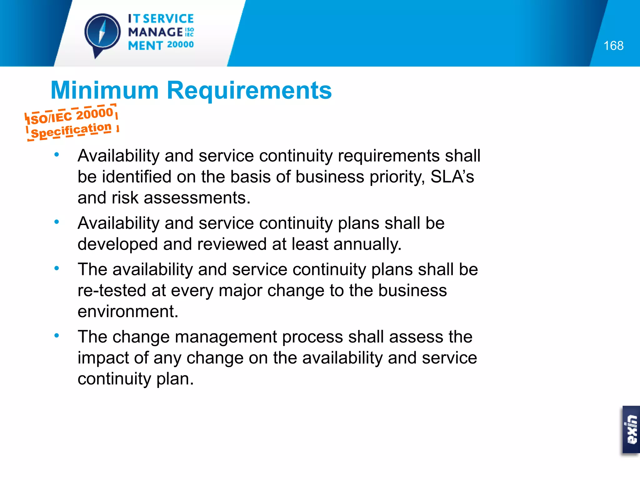 168


   Minimum Requirements
         0000
ISO/IEC 2
          tion
 Specifica

    •   Availability and service continuity requirements shall
        be identified on the basis of business priority, SLA’s
        and risk assessments.
    •   Availability and service continuity plans shall be
        developed and reviewed at least annually.
    •   The availability and service continuity plans shall be
        re-tested at every major change to the business
        environment.
    •   The change management process shall assess the
        impact of any change on the availability and service
        continuity plan.
 